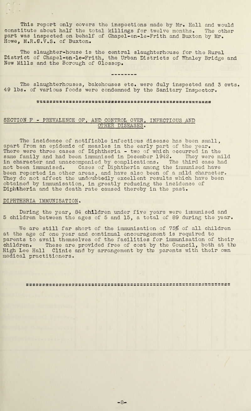 This report only covers the inspections made by Mr. Hall and would constitute about half the total killings for twelve months. The other part was inspected on behalf of Chapel-en-le-Prith and Buxton by Mr. Howe, M.R.5T.V.S. of Buxton. The slaughter-house is the central slaughterhouse for the Rural District of Chapel-en-lo-Frith, the Urban Districts of I''/haley Bridge and New Mills and the Borough of Glossop. The slaughterhouses, bakehouses etc. were duly inspected and 3 cwts. 49 lbs. of various foods were condemned by the Sanitary Inspector. SECTION F - PREVALENCE OF, AND CONTROL OVER, INFECTIOUS AND OTHER DISEASES. The incidence of notifiable infectious disease has been small, apart from an epidemic of measles in the early part of the year. There were three cases of Diphtheria - two of which occurred in the same family and had been Immunised in December 1942. They were mild in character and unaccompanied by complications. The third case had not been immunised. Cases of Diphtheria among the immunised have been reported in other areas, and have also been of a mild character. They do not affect the undoubtedly excellent results which have been obtained by immunisation, in greatly reducing the incidence of Diphtheria and the death rate caused thereby in the past. DIPHTHERIA IMMUNISATION. During the year, 84 children under five years were inimnised and 5 children between the ages of 5 and 15, a total of 89 during the year. ViJe are still far short of the immunisation of 75^ of all children at the age of one year and continual encouragement is required to parents to avail themselves of the facilities for immunisation of their children. These are provided free of cost by the Council, both at the High Lee Hall Clinic and by arrangement by th3 parents with their own medical practitioners. -8-