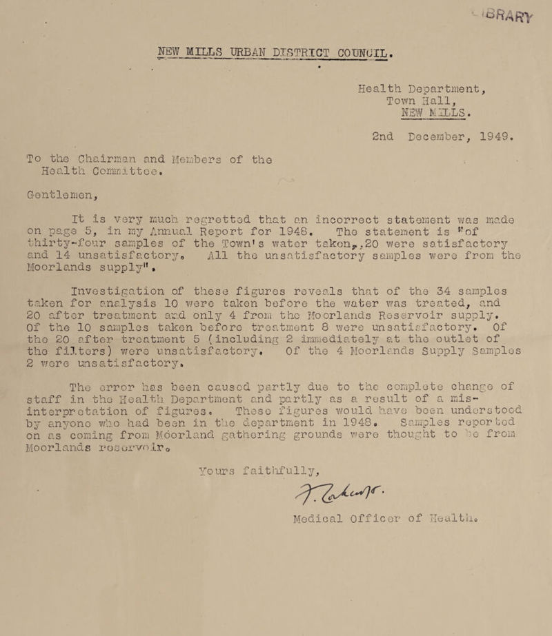 URBAN DISTRICT COHftfUXL. Health. Department, Town Hall, NEW MILLS. 2nd December, 1949. 'To the Chairman and Members of the Health Committee. Gentlemen, It is very much regretted that an incorrect statement was made on page 5, in my Annual Report for 1948. Tho statement is ” of thirty-four samples of the Town’s water taken,.,20 were satisfactory and 14 unsatisfactory„ All the unsatisfactory samples were from the Moorlands supply”. Investigation of these figures reveals that of the 34 samples taken for analysis 10 were taken before the water was treated, and 20 after treatment and only 4 from tho Moorlands Reservoir supply. Of the 10 samples taken before treatment 8 were unsatisfactory. Of the 20 after treatment 5 (including 2 immediately at the outlet of tho filters) were unsatisfactory. Of the 4 Moorlands Supply Samples 2 wore unsatisfactory. The error has been caused partly due to the complete change of staff in the Health Department and partly as a result of a mis¬ interpretation of figures. These figures would have been understood by anyone who had been in the department In 1948. Samples reporbed on as coming from Moorland gathering grounds were thought to he from Moorlands reservoir0 Yours faithfully. Medical Officer of Health.