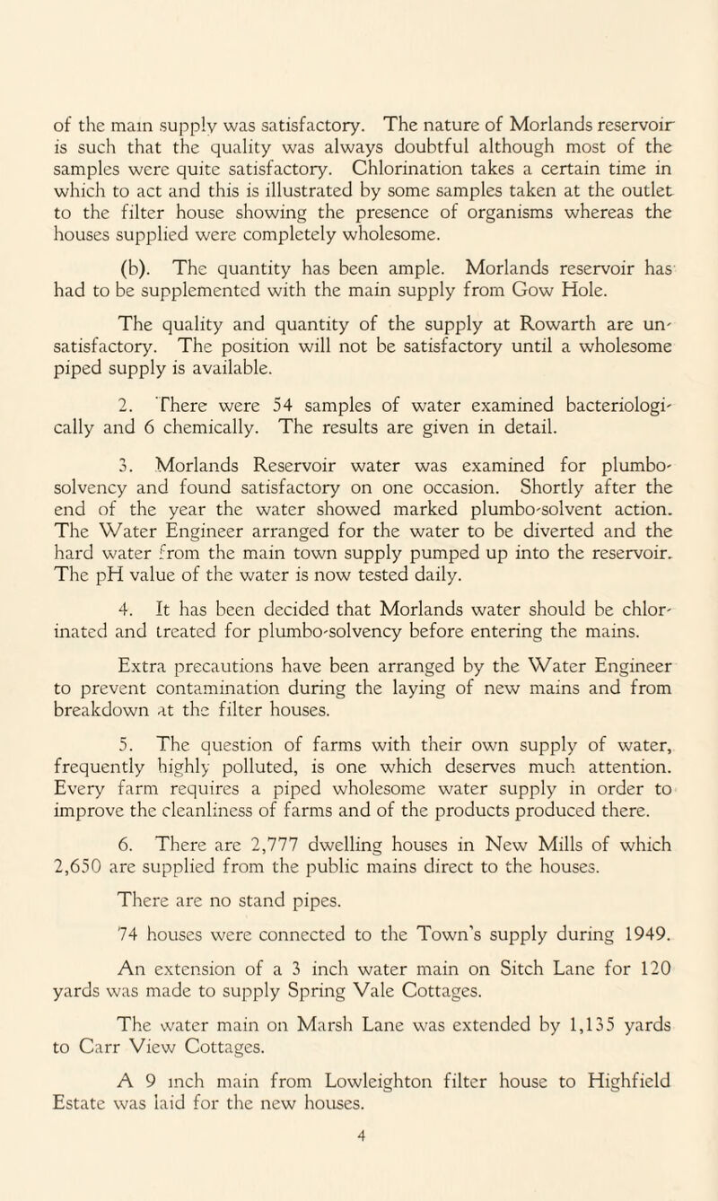 of the main supply was satisfactory. The nature of Morlands reservoir is such that the quality was always doubtful although most of the samples were quite satisfactory. Chlorination takes a certain time in which to act and this is illustrated by some samples taken at the outlet to the filter house showing the presence of organisms whereas the houses supplied were completely wholesome. (b). The quantity has been ample. Morlands reservoir has had to be supplemented with the main supply from Gow Hole. The quality and quantity of the supply at Rowarth are urn satisfactory. The position will not be satisfactory until a wholesome piped supply is available. 2. There were 54 samples of water examined bacteriologi' cally and 6 chemically. The results are given in detail. 3. Morlands Reservoir water was examined for plumbo- solvency and found satisfactory on one occasion. Shortly after the end of the year the water showed marked plumbo-solvent action. The Water Engineer arranged for the water to be diverted and the hard water from the main town supply pumped up into the reservoir. The pH value of the water is now tested daily. 4. It has been decided that Morlands water should be chlor¬ inated and treated for plumbo-solvency before entering the mains. Extra precautions have been arranged by the Water Engineer to prevent contamination during the laying of new mains and from breakdown at the filter houses. 5. The question of farms with their own supply of water, frequently highly polluted, is one which deserves much attention. Every farm requires a piped wholesome water supply in order to improve the cleanliness of farms and of the products produced there. 6. There are 2,777 dwelling houses in New Mills of which 2,650 are supplied from the public mains direct to the houses. There are no stand pipes. 74 houses were connected to the Town’s supply during 1949. An extension of a 3 inch water main on Sitch Lane for 120 yards was made to supply Spring Vale Cottages. The water main on Marsh Lane was extended by 1,135 yards to Carr View Cottages. A 9 inch main from Lowleighton filter house to Highfield Estate was laid for the new houses.