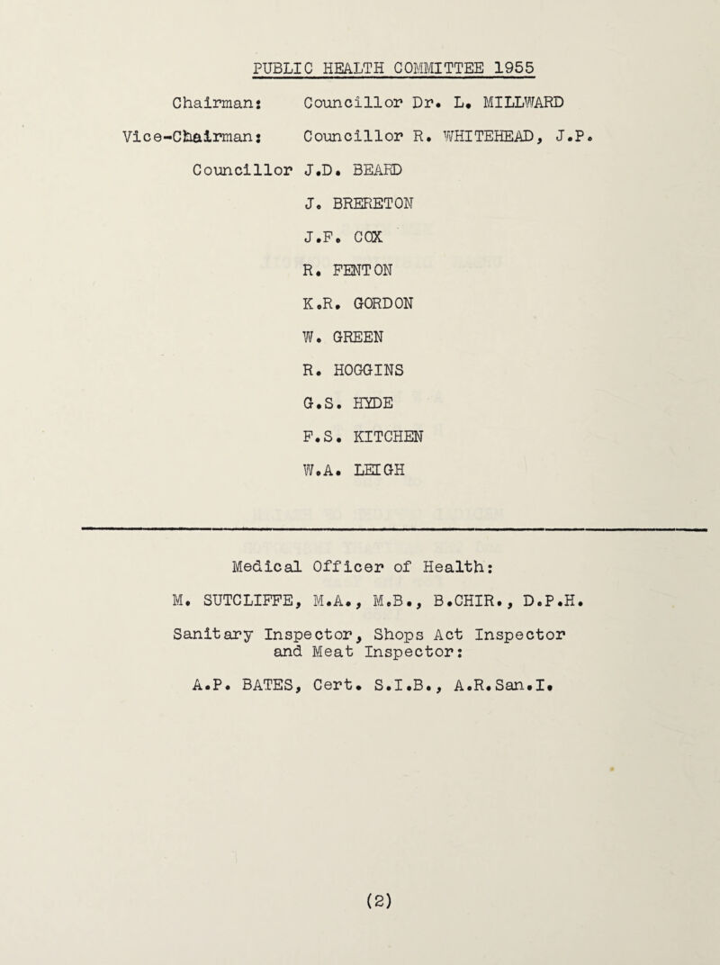 PUBLIC HEALTH COMMITTEE 1955 Chairman! Councillor Dr* L* MILLWARD Vice-Chairman: Councillor R. vraiTEHEAD, J*P* Councillor J.D* BEARD J* BRERETON J.F* COX R. FENTON KoR. GORDON W. GREEN R. HOGGINS G.S. HYDE F.S. KITCHEN W.A. LEEGH Medical Officer of Health; M. SUTCLIFFE, M.A., MoB., B.CHIR., D*P.H. Sanitary Inspector, Shops Act Inspector and Meat Inspector; A*P* BATES, Cert* S.I.B., AoR.San.I*