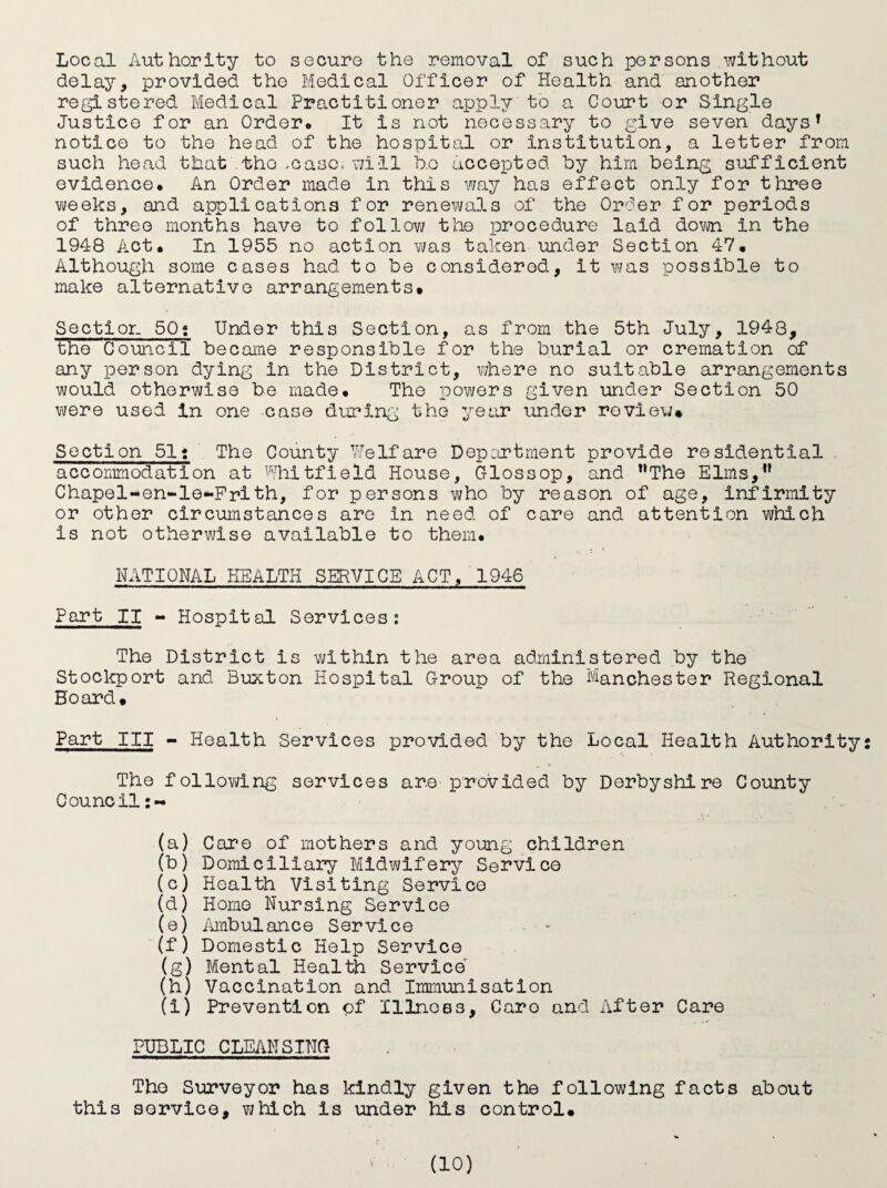 Local Authority to securo the removal of such persons without delay, provided the Medical Officer of Health and another registered Medical Practitioner apply to a Court or Single Justice for an Order* It is not necessary to give seven days^ notice to the head of the hospital or institution, a letter from such head that.tho .case, will ho accepted hy him being sufficient evidence* An Order made in this way has effect only for three weeks, and applications for renewals of the Order for periods of three months have to follow the procedure laid dovm in the 1948 Act* In 1955 no action was taken under Section 47* Although some cases had to be considered, it was possible to make alternative arrangements# Section 50s Under this Section, as from the 5th July, 1948, the Council became responsible for the burial or cremation of any person dying in the District, where no suitable arrangements would otherwise be made* The powers given under Section 50 were used in one case during the year under review# Section 51* The County Welfare Depertment provide residential accommodation at Whitfield House, Glossop, and “The Elms,” Chapel-en-le*-Frith, for persons who by reason of age, infirmity or other circumstances are in need of care and attention which is not otherwise available to them* NATIONAL HEALTH SERVICE ACT, 1946 Part II - Hospital Services: The District is v\/ithln the area administered by the Stockport and Buxton Hospital Group of the Manchester Regional Board# Part III - Health Services provided by the Local Health Authority: The following services are provided by Derbyshire County Council:- (a) Care of mothers and young children (b) Domiciliary Midwifery Service (c) Health Visiting Service (d) Homo Nursing Service (e) Ambulance Service . • ■ - (f) Domestic Help Service (g) Mental Health Service (h) Vaccination and Immunisation (i) Prevention of Illnoes, Caro and After Care PUBLIC CLEANSING The Surveyor has kindly given the following facts about this service, which is under his control#