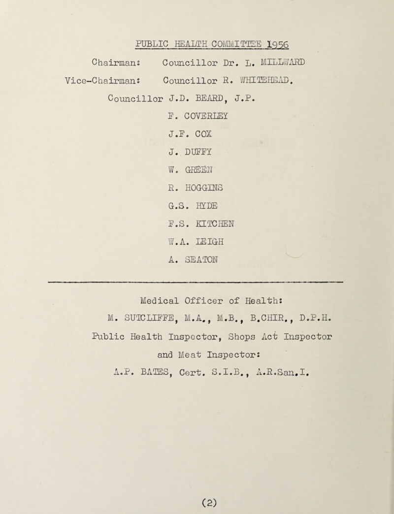 PUBLIC HEALTH COMMITTEE IQ56 Chairmans Councillor Dr. L. MILLWAPU) Vice-Chairmans Councillor R* WHIIEUE/lD. Councillor J.D. BEARD, J.P. E. COVERLEY J.E. COX J. DUFEY Wo GREER R. HOGGINS G.S. HYDE E.S. KIICHEH W.A. LEIGH A. SEATON Medical Officer of Healths M. SUICLIEEE, M.A., M.B., B.CHIR. , D.P.Ii. PuLlic Health Inspector, Shops Act Inspector and Meat Inspectors AoP. BALES, Cert, S.I.B,, iL.RoSan.I,