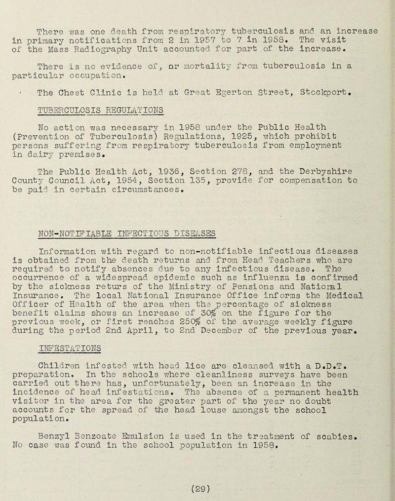 There was one death from respiratory tuberculosis and an increase in primary notifications from 2 in 1957 to 7 in 1958* The visit of the Mass Radiography Unit accounted for part of the increase* There is no evidence of^ nr mortality from tuberculosis in a particular occupation. The Chest Clinic is held at Great Egerton Street, Stoclrport. TUBERCULOSIS REGULATIONS No action was necessary in 1958 under the Public Health (Prevention of Tuberculosis) Regulations, 1925, which prohibit persons suffering from respiratory tuberculosis from employment in dairy premises. The Public Health Act, 1936, Section 278, and the Derbyshire County Council Act, 1954, Section 135, provide for com.pensation to be paid in certain circumstances. NON-NOTIP TABLE INT^EGTIOUS DISEASES Information with regard to non-notifiable infectious diseases is obtained from the death returns and from Head Teachers who are required to notify absences due to any infectious disease. The occurrence of a widespread epidemic such as influenza is confirmed by the siclmess returs of the Ministry of Pensions and Natioml Insurance. The local National Insurance Office informs the Medical Officer of Health of the area when the percentage of sickness benefit claims shows an increase of 30^ on the figure for the previous week, or first reaches 250%* of the average weekly figure during the period 2nd April, to 2nd December of the previous year. INFESTATIONS Children infested with head lice are cleansed with aD.D.T. preparation. In the schools where cleanliness surveys have been carried out there has, unfortunately, been an Increase in the incidence of head infestations. The absence of a permanent health visitor in the area for the greater part of the year no doubt accounts for the spre8.d of the head louse amongst the school population. Benzyl Benzoate Emulsion is used in the treatment of scabies. No case was found in the school population in 1958,