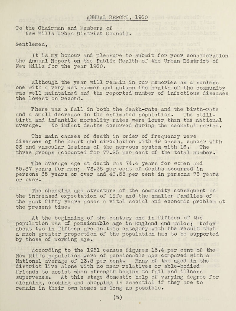 AimTAL REPORT, 1960 To tlie Chairman and Members of New Mills Urban District Council. Gentlemen, It is my honour and pleasure to submit for your consideration the Annual Report on the Public Health of the Urban District of New Mills for the year I960. Although the year vjill remain in our memories as a sunless one with a very wet summer and autumn the health of the community was well maintained and the reported number of Inibctlous diseases the lowest on record. There ihqlS a fall in both the death-rate and the birth-rate and a small decrease in the estimated population. The still¬ birth and infantile mortality rates were lovjer tlmn the national average. No infant deaths occurred during the neonatal period. The main causes of death in order of frequency vjere disea.ses of the heart and circulation with 49 cases, cancer with 23 and vascula.r lesions of the nervous sjrstem with 16. The three groups accounted for 77.25 per cent of the total number. The average age at death was 74.4 years for women and 65.87 years for men; 73.28 -per cent of deaths occurred in persons 65 years or over and 46.55 per cent in persons 75 years or over. The changing age structure of the community consequent on the increased expectation of life and the smaller families of the past fifty years poses a vital social and economic problem at the nresent time. At the beginning of the century one in fifteen of the population vjas of ponsionablo ago in England and \7alcs; today about two in fifteen are in this category with the result that a much greater proportion of the population has to be supported by those of working age. According to the 1951 census figures 15.4 per cent of the New Mills population were of jpensionable age comp0.red with a National average of 13.8 per cent. Many of the aged in the district live alone with no near relatives or able-bodied friends to assist when strength begins to fall and illness supervenes. At this stage domestic help of varying degree for cleaning, cooking a.nd shopping is essential if they are to remain in their own homes as long as possible.