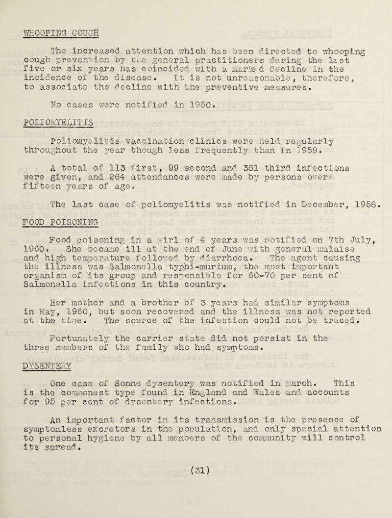 moo?im GOUGH The increased attention which has been directed to whooping cough prevention by tne general practitioners during the last five or six years has coincided vjith a me^rle d decline in the incidence of the disease. It is not unreasonable, therefore, to associate the decline with the preventive measures. Ho cases v/ere notified in I960. POLIOIviYELITIS Poliomyelitis vaccinabion clinics vjere held regularly throughout the year though less frequently?- than in ]959. A total of 113 first, 99 second and 381 third infections were given, and 264 attendances were made by persons over* fifteen years of age. The last case of poliomyelitis was notified in December, 1958. POOD POISONING Food ooisoning in a girl of 4 years vjas notified on 7th July, I960. She became ill at the end of June with general malaise and high temperature followed by f^^larrhoea. The agent causing the Illness was Salmonella typhi-murium, the most important organism of its group and responsiole for 60-70 per cent of Salmonella infections in this country. Her mother and a brother of 3 years had similar symptoms in May^, 1960, but soon recovered and the illness was not reported at the time. The source of the infection could not be traced. Fortunately the carrier state did not persist in the three members of the family who had symptoms. DYSENTERY One case of Sonne dysentery was notified in March. This is the commonest type found in Eng,land and Wales and accounts for 95 per cent of dysentery infections. An important factor in its transmission is the presence of symptoraless excretors in the population, and only special attention to personal hygiene by all members of the community will control its spread.