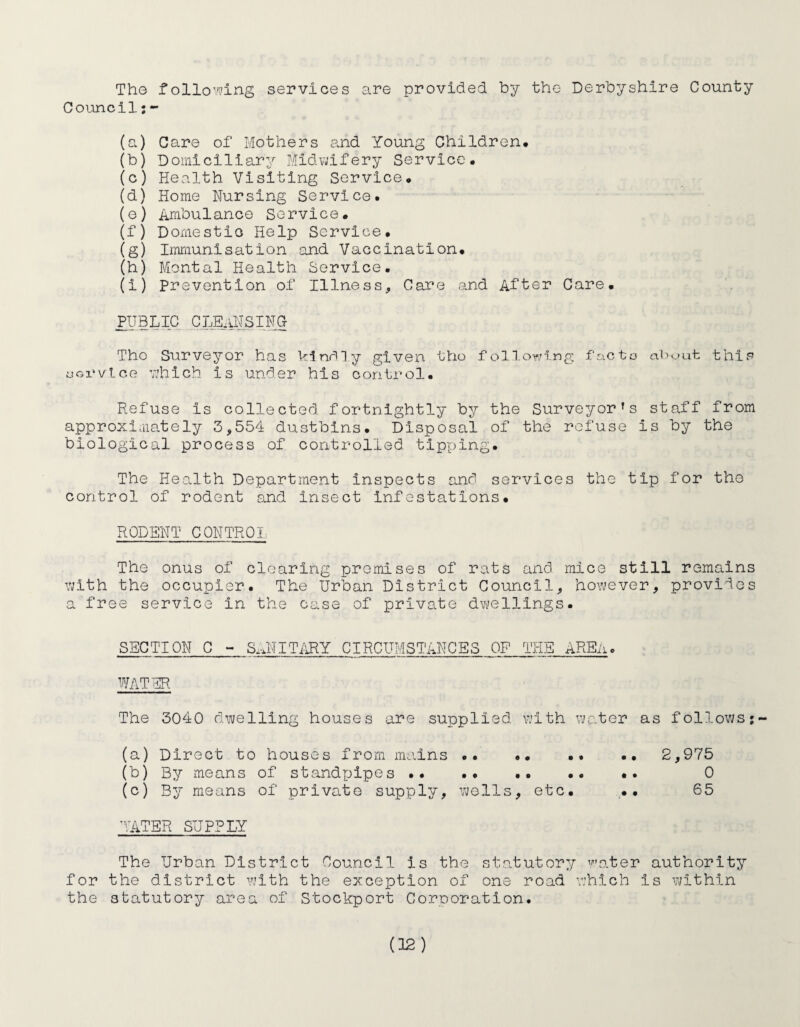 The following services are provided by the Derbyshire County Council:- (a) Care of Mothers and Young Children. (b) Domiciliary Midwifery Service. (c) Health Visiting Service. (d) Home Nursing Service. (e) Ambulance Service. (f) Domestic Help Service. (g) Immunisation and Vaccination. (h) Mental Health Service. (i) Prevention of Illness, Care and After Care. PUBLIC CLEANSING Tho Surveyor has kindly given tho following facto about this oGi*vtce which Is under his control. Refuse is collected fortnightly by the Surveyors staff from approximately 3,554 dustbins. Disposal of the refuse is by the biological process of controlled tipping. The Health Department inspects and services the tip for tho control of rodent and Insect Infestations. RODENT CONTROL The onus of clearing premises of rats and mice still remains with the occupier. The Urban District Council, however, provides a free service in the case of private dwellings. SECTION C - SANITARY CIRCUMSTANCES OP THE AREA« WATER The 3040 dwelling houses are supplied with water as follows;- (a) Direct to houses from mains .. •• •• •• 2,975 (b) By means of standpipes •• •• . 0 (c) By means of private supply, wells, etc. .. 65 WATER SUPPLY The Urban District Council is the statutory water authority for the district with the exception of one road which Is within the statutory area of Stockport Corooration.