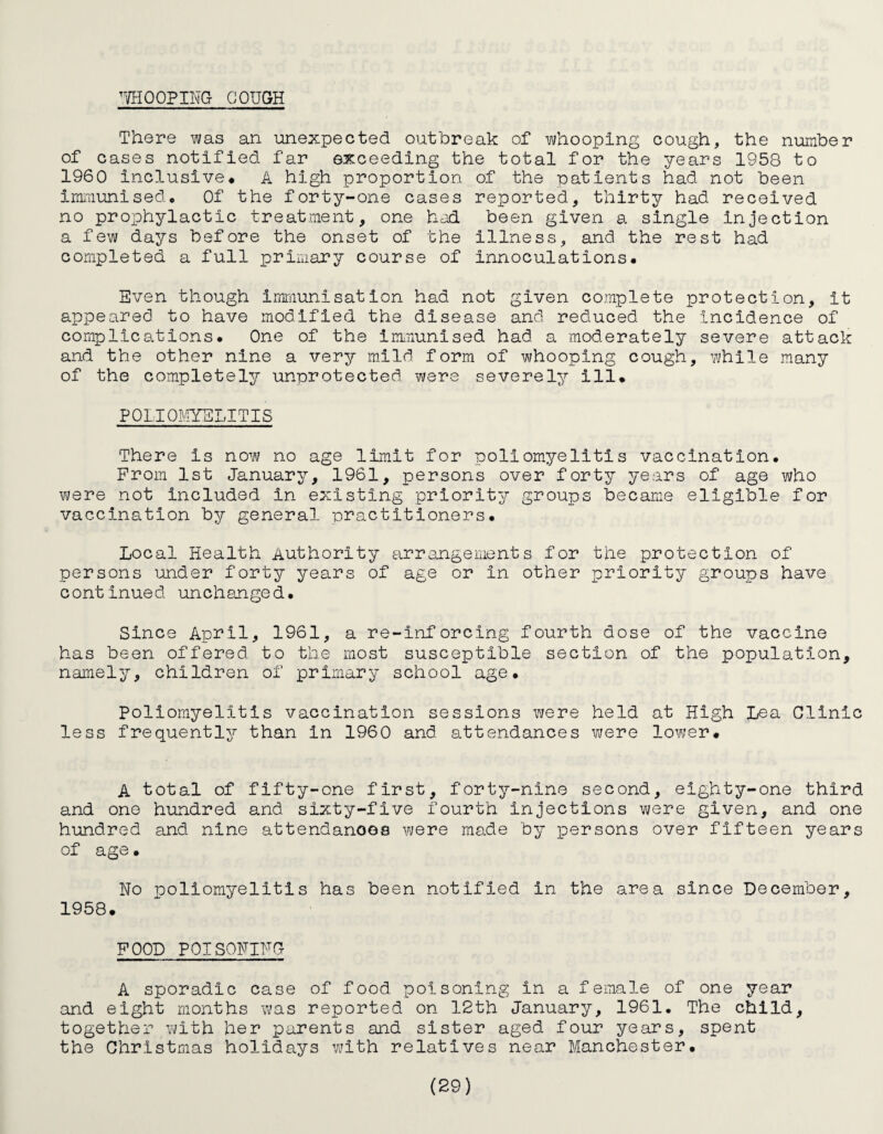 WHOOPIm GOUGH There was an unexpected outbreak of whooping cough, the number of cases notified far exceeding the total for the years 1958 to 1960 Inclusive* A high proportion of the patients had not been immunised. Of the forty-one cases reported, thirty had received no prophylactic treatment, one had been given a single injection a few days before the onset of the illness, and the rest had completed a full primary course of innoculations. Even though immunisation had not given complete protection, it appeared to have modified the disease and reduced the Incidence of complications. One of the immunised had a moderately severe attack and the other nine a very mild form of whooping cough, while many of the completely unprotected were severely ill. POLIOMYELITIS There Is now no age limit for poliomyelitis vaccination. From 1st January, 1961, persons over forty years of age who were not Included in existing priority groups became eligible for vaccination by general practitioners. Local Health Authority arrangements for the protection of persons under forty years of age or In other priority groups have continued unchanged. Since April, 1961, a re-inforcing fourth dose of the vaccine has been offered to the most susceptible section of the population, namely, children of primary school age. poliomyelitis vaccination sessions were held at High Lea Clinic less frequently than In 1960 and attendances were lower* A total of fifty-one first, forty-nine second, eighty-one third and one hundred and sixty-five fourth injections were given, and one hundred and nine attendances were made by persons over fifteen years of age • No poliomyelitis has been notified in the area since December, 1958. FOOD POISONING A sporadic case of food poisoning in a female of one year and eight months was reported on 12th January, 1961. The child, together with her parents and sister aged four years, spent the Christmas holidays with relatives near Manchester.