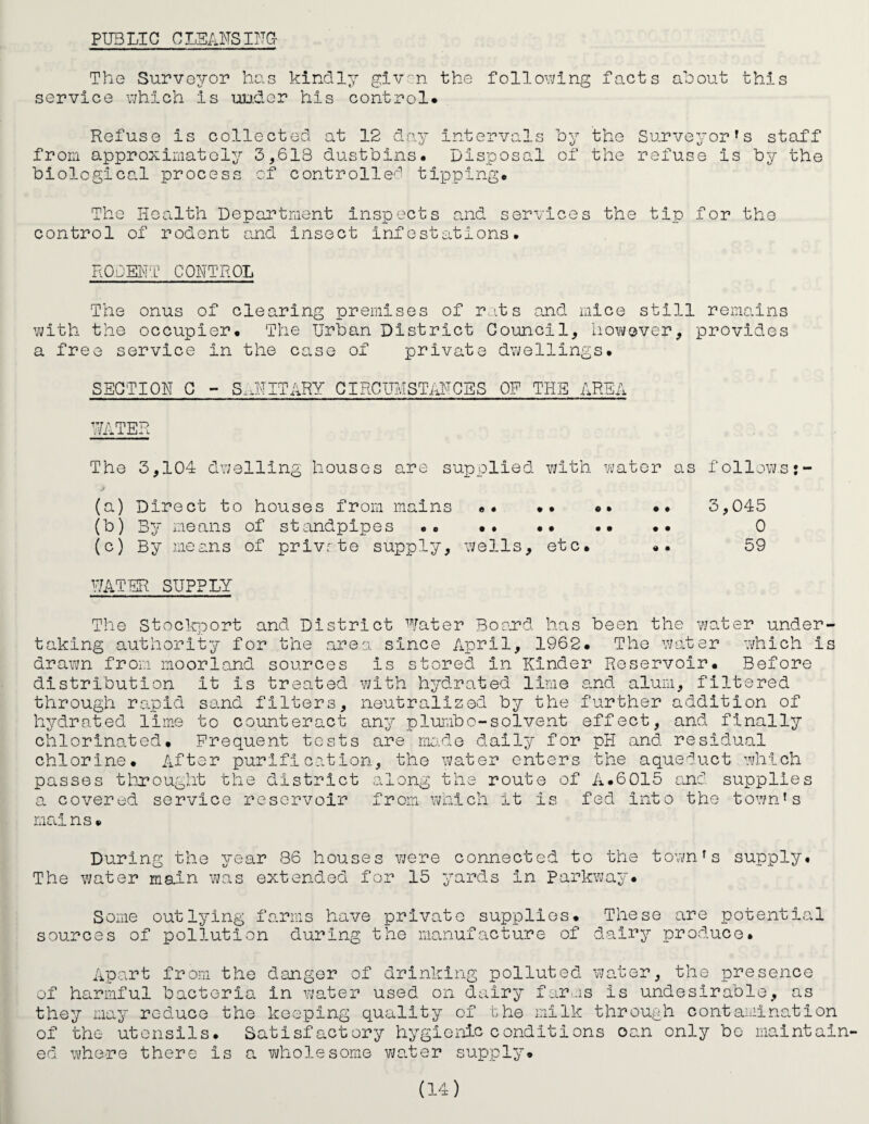 PUBLIC CLEAUSITTG- Tho Surveyor has kindly giv^n the following facts about this service which is uD.der his control. Refuse is collected at 12 day intervals by the Surveyor’s staff from approximately 3,618 dustbins. Disposal of the refuse is by the biological process of controlled tipping. The Health Department inspects ojid services the tip for the control of rodent and insect Infestations. RQDEHT CONTROL The onus of clearing premises of r,its and mice still remains vjith the occupier. The Urban District Council, however, provides a free service in the case of private dv^ellings. SECTION C - S.HIITARY CIRCUMSTANCES OP THE AREA ThiTER The 3,104 dwelling houses supolied with water as follows: j (a) Direct to houses from mains «. .. «. .. 3,045 (b) By means of standplioes .. .. •• .. .. 0 (c) By means of privrto supply, wells, etc. «. 59 PATER SUPPLY The Stoclrport and District Water Board has been the water under¬ taking authority for the area since April, 1962. The water which is drawn from moorl.and sources is stored in Kinder Reservoir. Before distribution it is treated with hydrated lime and alum, filtered through rapid sand filters, neutralized by the further addition of hydrated lime to counteract any plumbo-solvent effect, and finally chlorino.ted. Frequent tests are mo-de daily for pH and residual chlorine. After purification, the water enters the aqueduct which passes tlirought the distric a covered service reservoir mains. along the route of A.6015 and supplies from which it is fed into the town’s During the year 86 houses were connected to the town’s supply. The water main was extended for 15 j’-ards in Parkwa^r. Some outlying farms have private supplies. These are potential sources of pollution during the manufacture of dairy produce. Apart from the danger of drinking polluted water, the presence of harmful bacterio. in vjater used on dairy farms is undesirable, as they may reduce the keeping quality of the milk through contamination of the utensils. Satisfactory hygienic conditions can only bo maintain¬ ed where there is a vAiolesome V7ater supply.