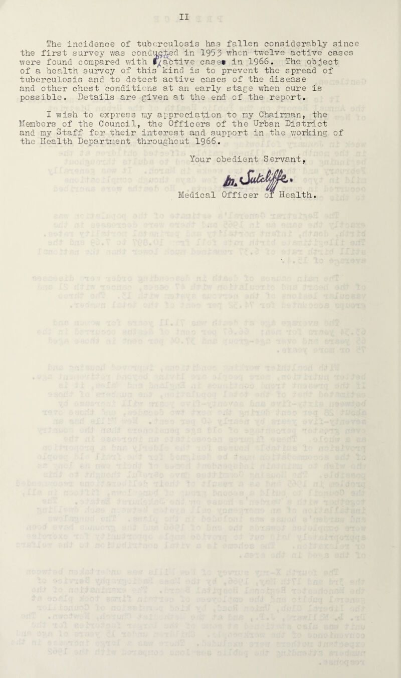 II The incidence of tuberculosis lias fallen considerably since the first survey was conducted in 1953 when twelve active cases were found compared with inactive case* in 1966. The object of a health survey of this kind is to prevent the spread of tuberculosis and to detect active cases of the disec.se and other chest conditions at an earlv stage when cure is possible. Details are given at the end of the report. I wish to express ray appreciation to my Chairman, the Members of the Council, the Officers of the Urban District and my Staff for their interest and support in the working of the Health Department throughout 1966. Your obedient Servant Medical ' _ ilth