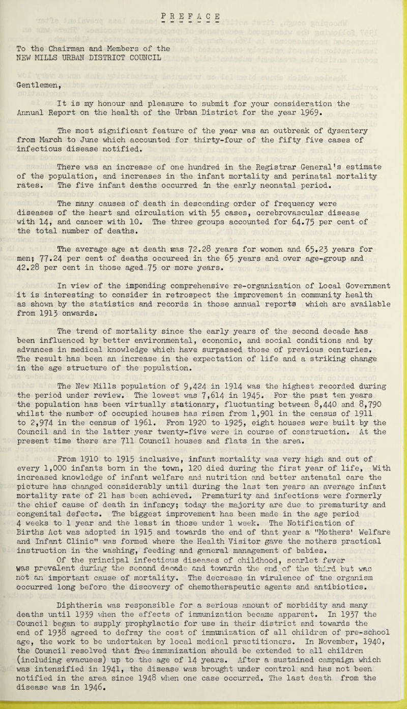 PREFACE To the Chairman and Members of the NEW MILLS URBAN DISTRICT COUNCIL Gentlemen, It is my honour and pleasure to submit for your consideration the Annual Report on the health of the Urban District for the year 1969# The most significant feature of the year was an outbreak of dysentery from March to June which accounted for thirty-four of the fifty five cases of infectious disease notified. There was an increase of one hundred in the Registrar General's estimate of the population, and increases in the infant mortality and perinatal mortality rates. The five infant deaths occurred in the early neonatal period. The many causes of death in descending order of frequency were diseases of the heart and circulation with 55 cases, cerebrovascular disease with 14, and cancer with 10. The three groups accounted for 64.75 per cent of the total number of deaths. The average age at death was 72.28 years for women and 65.25 years for men; 77*24 per cent of deaths occureed in the 65 years and over age-group and 42.28 per cent in those aged 75 or more years. In view of the impending comprehensive re-organization of Local Government it is interesting to consider in retrospect the improvement in community health as shown by the statistics and records in those annual reports which are available from 1915 onwards. The trend of mortality since the early years of the second decade has been influenced by better environmental, economic, and social conditions and by advances in medical knowledge which have surpassed those of previous centuries. The result has been an increase in the expectation of life and a striking change in the age structure of the population. The New Mills population of 9?424 in 1914 was the highest recorded during the period under review. The lowest was 7>614 in 1945* For the past ten years the population has been virtually stationary, fluctuating between 8,440 and 8,790 whilst the number of occupied houses has risen from 1,901 in the census of 1911 to 2,974 in the census of 1961. From 1920 to 1925> eight houses were built by the Council and in the latter year twenty-five were in course of construction. At the present time there are 711 Council houses and flats in the area. From 1910 to 1915 inclusive, infant mortality was very high and out of every 1,000 infants born in the town, 120 died during the first year of life, With increased knowledge of infant welfare and nutrition and better antenatal care the picture has changed considerably until during the last ten years an average infant mortality rate of 21 has been achieved. Prematurity and infections were formerly the chief cause of death in infancy; today the majority are due to prematurity and congenital defects. The biggest improvement has been made in the age period 4 weeks to 1 year and the least in those under 1 week. The Notification of Births Act was adopted in 1915 and towards the end of that year a ’’Mothers' Welfare and Infant Clinic was formed where the Health Visitor gave the mothers practical instruction in the washing, feeding and general management of babies. Of the principal infectious diseases of childhood, scarlet fever was prevalent during the second decade and towards idle end of the third but was not an important cause of mortality. The decrease in virulence of tne organism occurred long before the discovery of chemotherapeutic agents and antibiotics. Diphtheria was responsible for a serious amount of morbidity and many deaths until 1959 when the effects of immunization became apparent. In 1957 the Council began to supply prophylactic for use in their district and towards the end of 1958 agreed to defray the cost of immunization of all children of pre-school age, the work to be undertaken by local medical practitioners. In November, 1940» the Council resolved that free immunization should be extended to all children (including evacuees) up to the age of 14 years. After a sustained campaign which was intensified in 1941» the disease was brought under control and has not been notified in the area since 1948 when one case occurred. The last death from the disease was in 1946.