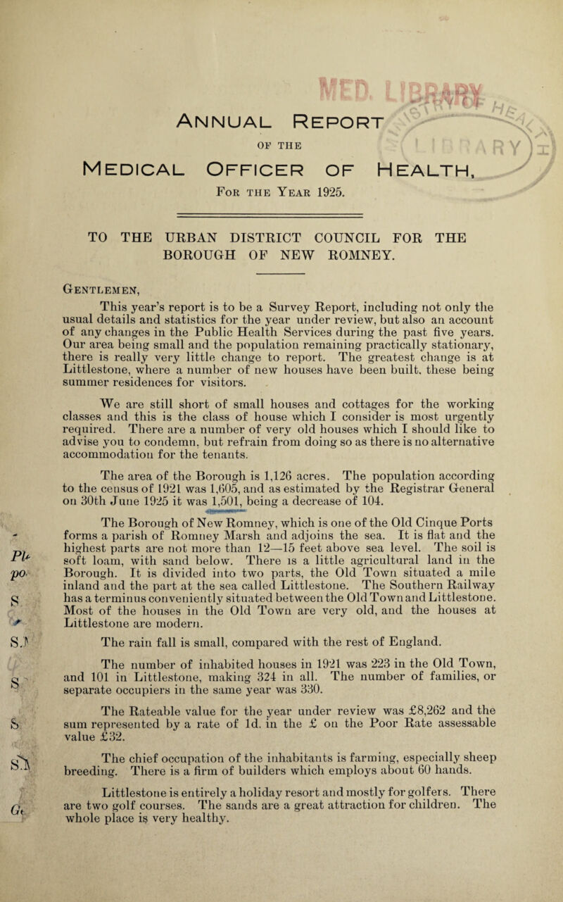 /£* Annual Report OF THE Medical Officer of Health, m / For the Year 1925. TO THE URBAN DISTRICT COUNCIL FOR THE BOROUGH OF NEW ROMNEY. PI- po 8 r SJ s; s Si Gt Gentlemen, This year’s report is to be a Survey Report, including not only the usual details and statistics for the year under review, but also an account of any changes in the Public Health Services during the past five years. Our area being small and the population remaining practically stationary, there is really very little change to report. The greatest change is at Littlestone, where a number of new houses have been built, these being summer residences for visitors. We are still short of small houses and cottages for the working classes and this is the class of house which I consider is most urgently required. There are a number of very old houses which I should like to advise you to condemn, but refrain from doing so as there is no alternative accommodation for the tenants. The area of the Borough is 1,126 acres. The population according to the census of 1921 was 1,605, and as estimated by the Registrar General on 30th June 1925 it was 1,501, being a decrease of 104. The Borough of New Romney, which is one of the Old Cinque Ports forms a parish of Romney Marsh and adjoins the sea. It is flat and the highest parts are not more than 12—15 feet above sea level. The soil is soft loam, with sand below. There is a little agricultural land in the Borough. It is divided into two parts, the Old Town situated a mile inland aud the part at the sea called Littlestone. The Southern Railway has a terminus conveniently situated between the Old Town and Littlestone. Most of the houses in the Old Town are very old, and the houses at Littlestone are modern. The rain fall is small, compared with the rest of England. The number of inhabited houses in 1921 was 223 in the Old Town, and 101 in Littlestone, making 324 in all. The number of families, or separate occupiers in the same year was 330. The Rateable value for the year under review was £8,262 and the sum represented by a rate of Id. in the £ on the Poor Rate assessable value £32. The chief occupation of the inhabitants is farming, especially sheep breeding. There is a firm of builders which employs about 60 hands. Littlestone is entirely a holiday resort and mostly for golfers. There are two golf courses. The sands are a great attraction for children. The whole place i$ very healthy.