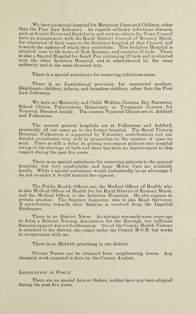 than the Poor Law Infirmary. As regards ordinary infectious diseases, such as Scarlet Fever and Diphtheria and certain others, the Town Council have an arrangement with the Rural District Council of Romney Marsh, for admission of their cases to the Isolation hospital of that Council, and towards the upkeep of which they contribute. This Isolation Hospital is situated near to the town of New Romney, and contains 12 beds. There is also a Special Hospital for Small Pox containing 12 beds and is situated near the other Isolation Hospital, and is administered by the same authority and in the same financial way. There is a special ambulance for removing infectious cases. There is no Institutional provision for unmarried mothers, illegitimate children, infants, and homeless children, other than the Poor Law Infirmary. We have no Maternity and Child Welfare Centres, Day Nurseries, School Clinics, Tuberculosis Dispensary or Treatment Centres for Venereal Diseases locally. The nearest Venereal Clinics are at Ashford and Folkestone. The nearest general hospitals are at Folkestone and Ashford, practically all our cases go to the former hospital. The Royal Victoria Hospital, Folkestone is supported by Voluntary contributions and our district contributes very well in proportion to the number of cases we send. There is still a delay in getting non-urgent patients into hospital owing to the shortage of beds and there has been no improvement in this respect during the past five years. There is no special ambulance for removing patients to the general hospitals, but vei’y comfortable and large Motor Cars are available locally. While a special ambulance would undoubtedly be an advantage I do not consider it would warrant the expense. The Public Health Officers are, the Medical Officer of Health, who is also Medical Officer of Health for the Rural District of Romney Marsh, and the Medical Officer to the Isolation Hospitals. He also engages in private practice. The Sanitary Inspector, who is also Road Surveyor. A contribution towards their Salaries is received from the Imperial Exchequer. There is no District Nurse. An attempt was made some years ago to form a Distinct Nursing Association for the Borough, but sufficient financial support was not furthcoming. One of the County Health Visitors is attached to the district, she comes under the County M.O.H. but works in co-operation with me. There is no Midwife practising in our district. Private Nurses can be obtained from neighbouring towns. Any chemical work required is done by the County Analyst. Legislation in Force. There are no special Acts or Orders, neither have any been adopted during the past five years.