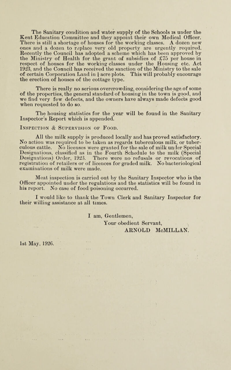 The Sanitary condition and water supply of the Schools is under the Kent Education Committee and they appoint their own Medical Officer. There is still a shortage of houses for the working classes. A dozen new ones and a dozen to replace very old property are urgently required. Recently the Council has adopted a scheme which has been approved by the Ministry of Health for the grant of subsidies of £75 per house in respect of houses for the working classes under the Housing etc. Act 1923, and the Council has received the sanction of the Ministry to the sale of certain Corporation Land in i acre plots. This will probably encourage the erection of houses of the cottage type. There is really no serious overcrowding, considering the age of some of the properties, the general standard of housing in the town is good, and we find very few defects, and the owners have always made defects good when requested to do so. The housing statistics for the year will be found in the Sanitary Inspector's Report which is appended. Inspection & Supervision of Food. All the milk supply is produced locally and has proved satisfactory. No action was required to be taken as regards tuberculous milk, or tuber¬ culous cattle. No licenses were granted for the sale of milk under Special Designations, classified as in the Fourth Schedule to the milk (Special Designations) Order, 1923. There were no refusals or revocations of registration of retailers or of licences for graded milk. No bacteriological examinations of milk were made. Meat inspection is carried out by the Sanitary Inspector who is the Officer appointed under the regulations and the statistics will be found in his report. No case of food poisoning occurred. I would like to thank the Town Clerk and Sanitary Inspector for their willing assistance at all times. I am, Gentlemen, Your obedient Servant, Arnold McMillan. 1st May, 1926.