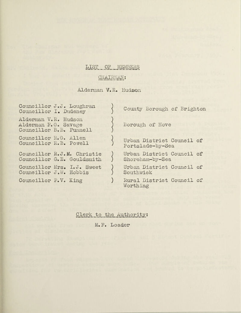 LIST. OP MEMBERS CHAIRAiffl: Alderman ¥.R* Hudson G ounc illor Jo Jo L oughr an Coimcillor I. Dudeney Alderman V. R. Hudson Alderman P« Go Savage Councillor Bo Bo Purine 11 Councillor R. G. Allen Councillor R o B« Powell Councillor Ro Jo M. Christie Councillor G. Eo Gouldsmith Councillor Mrs# IoJo Sweet Comic illor tj o W 0 Hobbis Councillor F.V. King County Horough of Brighton Borough of Hove < Urban District Council of ' Portslade-by~Sea ) Urban District Council of ) S ho r eliam-by -Sea ) Urban District Council of ) Southwick ) Rural District Council of Worthing CjLgAK. _tp. the Authority: M. F. Loader