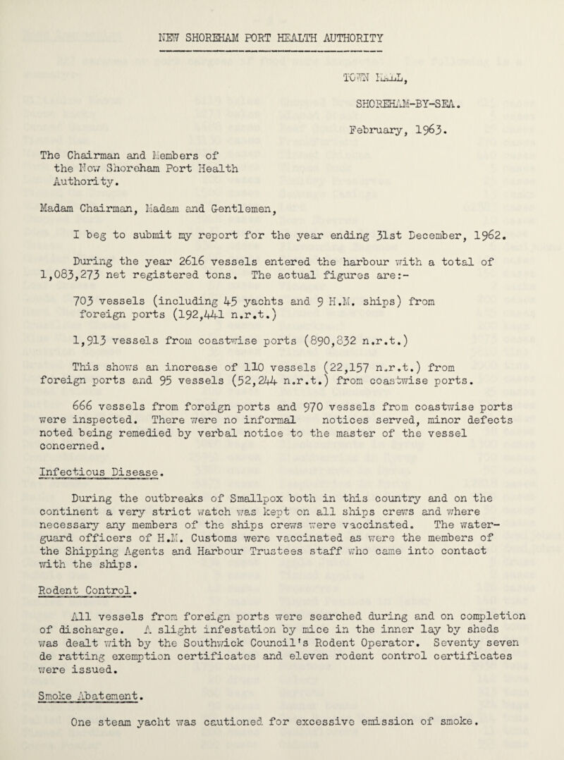 NEW SHOREHAM PORT HEALTH AUTHORITY TOWN HALL, SHOREHAM-BY-SEA. February, 1963. The Chairman and Members of the Nov/ Shoreham Port Health Authority. Madam Chairman, Madam and G-entlemen, I beg to submit my report for the year ending 31st December, 1962. During the year 2616 vessels entered the harbour with a total of 1,083,273 net registered tons. The actual figures are:- 703 vessels (including 43 yachts and 9 H.M. ships) from foreign ports (192,441 n.r.t.) 1,913 vessels from coastwise ports (890,832 n.r.t.) This shows an increase of 110 vessels (22,157 n.r.t.) from foreign ports and 93 vessels (32,244 n.r.t.) from coastwise ports. 666 vessels from foreign ports and 970 vessels from coastwise ports were inspected. There were no informal notices served, minor defects noted being remedied by verbal notice to the master of the vessel concerned. Infectious Disease. During the outbreaks of Smallpox both in this country and on the continent a very strict watch was kept on all ships crews and where necessary any members of the ships crews were vaccinated. The water- guard officers of H.M. Customs were vaccinated as were the members of the Shipping Agents and Harbour Trustees staff who came into contact with the ships. Rodent Control. All vessels from foreign ports were searched during and on completion of discharge. A slight infestation by mice in the inner lay by sheds was dealt with by the Southwick Council’s Rodent Operator. Seventy seven de ratting exemption certificates and eleven rodent control certificates were issued. Smoke Abatement. One steam yacht was cautioned for excessive emission of smoke.