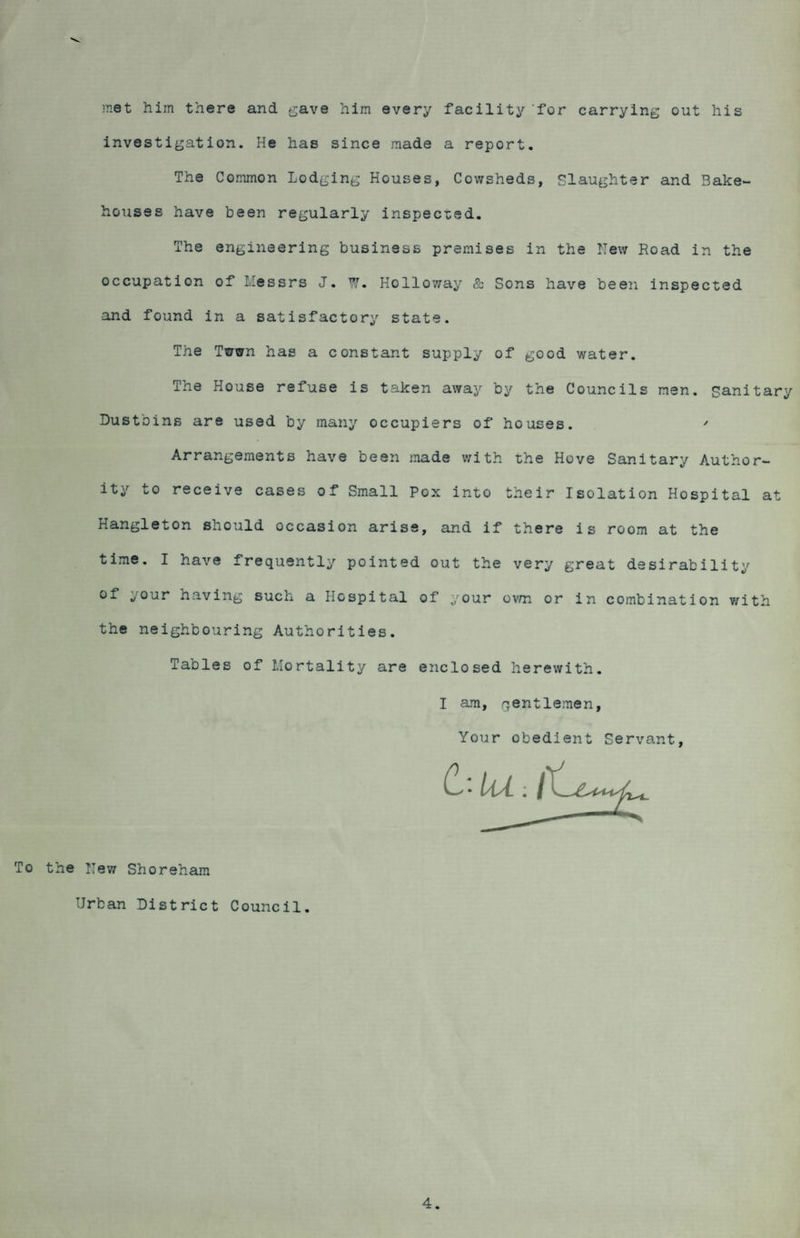 met him there and gave him every facility for carrying out his investigation. He has since made a report. The Common Lodging Houses, Cowsheds, Slaughter and Bake¬ houses have been regularly inspected. The engineering business premises in the New Road in the occupation of -.essrs J. W. Holloway & Sons have been inspected and found in a satisfactory state. The Twwn has a constant supply of good water. The House refuse is taken away by the Councils men. sanitary Dustbins are used by many occupiers of houses. ' Arrangements have been made with the Hove Sanitary Author¬ ity to receive cases of Small Pox into their Isolation Hospital at Hangleton should occasion arise, and if there is room at the time. I have frequently pointed out the very great desirability of your having such a Hospital of your own or in combination with the neighbouring Authorities. Tables of Mortality are enclosed herewith. I am, gentlemen. Your obedient Servant, 6 To the New Shoreham Urban District Council. 4.