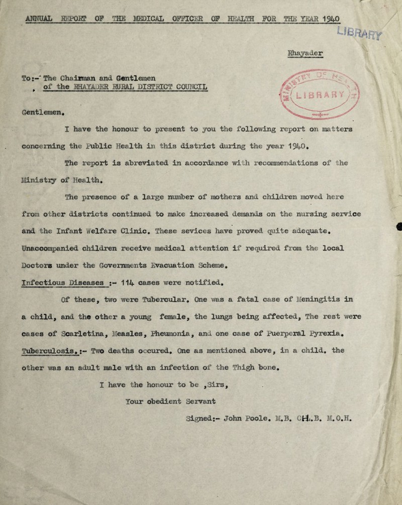 ANNUAL Rb^POHP OP THE MEDICAL OFFICER OF HEALTH FOR THE YEAR 1940 LlBR/ii^Y Rhayader To:-“The Chairman and Gentlemen Gentlemen* * of the HHAXAJLR RURAL DISTRICT COUNCIL I have the honour to present to you the following report on matters concerning the public Health in this district during the year 1940* The report is abreviated in accordance with recommendations of the Ministiy of Health, The presence of a large number of mothers and children moved here from other districts continued to make increased demands on the nursing service and the Infant Welfare Clinic, These sevices have proved quite adequate, Unaccon5)anied children receive medical attention if required from the local Doctors under the Governments Evacuation Scheme* Infectious Diseases 114 cases were notified* Of these, two were Tubercular* One was a fatal case of Meningitis in a child, and the other a young female, the lungs being affected. The rest were cases of Scarletina, Measles, Hieumonia, and one case of Pueiperal Pyrexia* Tuberculosis* t- Two deaths occured* One as mentioned above, in a child, the other was an adult male with an infection of the Thi^ bone* I have the honour to be ,Sirs, Your obedient Servant Signed:- John Poole, M,B, M. 0,H