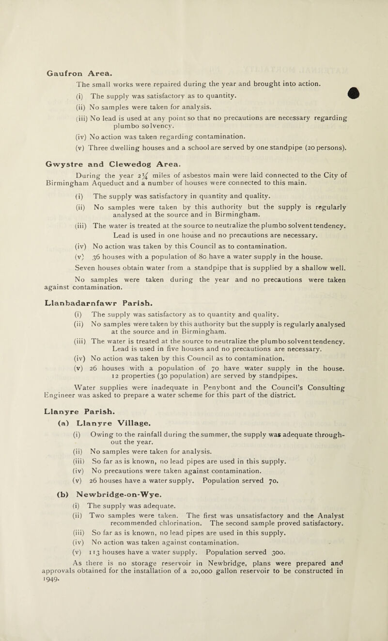 Gaufron Area. The small works were repaired during the year and brought into action. (i) The supply was satisfactory as to quantity. (ii) No samples were taken for analysis. (iii) No lead is used at any point so that no precautions are necessary regarding plumbo solvency. (iv) No action was taken regarding contamination. (v) Three dwelling houses and a school are served by one standpipe (20 persons). Gwystre and Clewedog Area. During the year 2)^ miles of asbestos main were laid connected to the City of Birmingham Aqueduct and a number of houses were connected to this main. (i) The supply was satisfactory in quantity and quality. (ii) No samples were taken by this authority but the supply is regularly analysed at the source and in Birmingham. (iii) The water is treated at the source to neutralize the plumbo solvent tendency. Lead is used in one house and no precautions are necessary. (iv) No action was taken by this Council as to contamination. (v) 36 houses with a population of 80 have a water supply in the house. Seven houses obtain water from a standpipe that is supplied by a shallow well. No samples were taken during the year and no precautions were taken against contamination. Llanbadarnfawr Parish. (i) The supply was satisfactory as to quantity and quality. (ii) No samples were taken by this authority but the supply is regularly analysed at the source and in Birmingham. (iii) The water is treated at the source to neutralize the plumbo solvent tendency. Lead is used in five houses and no precautions are necessary. (iv) No action was taken by this Council as to contamination. (v) 26 houses with a population of 70 have water supply in the house. 12 properties (30 population) are served by standpipes. Water supplies were inadequate in Penybont and the Council’s Consulting Engineer was asked to prepare a water scheme for this part of the district. Llanyre Parish. (a) Llanyre Village. (i) Owing to the rainfall during the summer, the supply was adequate through¬ out the year. (ii) No samples were taken for analysis. (iii) So far as is known, no lead pipes are used in this supply. (iv) No precautions were taken against contamination. (v) 26 houses have a water supply. Population served 70. (b) Newbridge-on-Wye. (i) The supply was adequate. (ii) Two samples were taken. The first was unsatisfactory and the Analyst recommended chlorination. The second sample proved satisfactory. (iii) So far as is known, no lead pipes are used in this supply. (iv) No action was taken against contamination. (v) 113 houses have a water supply. Population served 300. As there is no storage reservoir in Newbridge, plans were prepared and approvals obtained for the installation of a 20,000 gallon reservoir to be constructed in 1949.