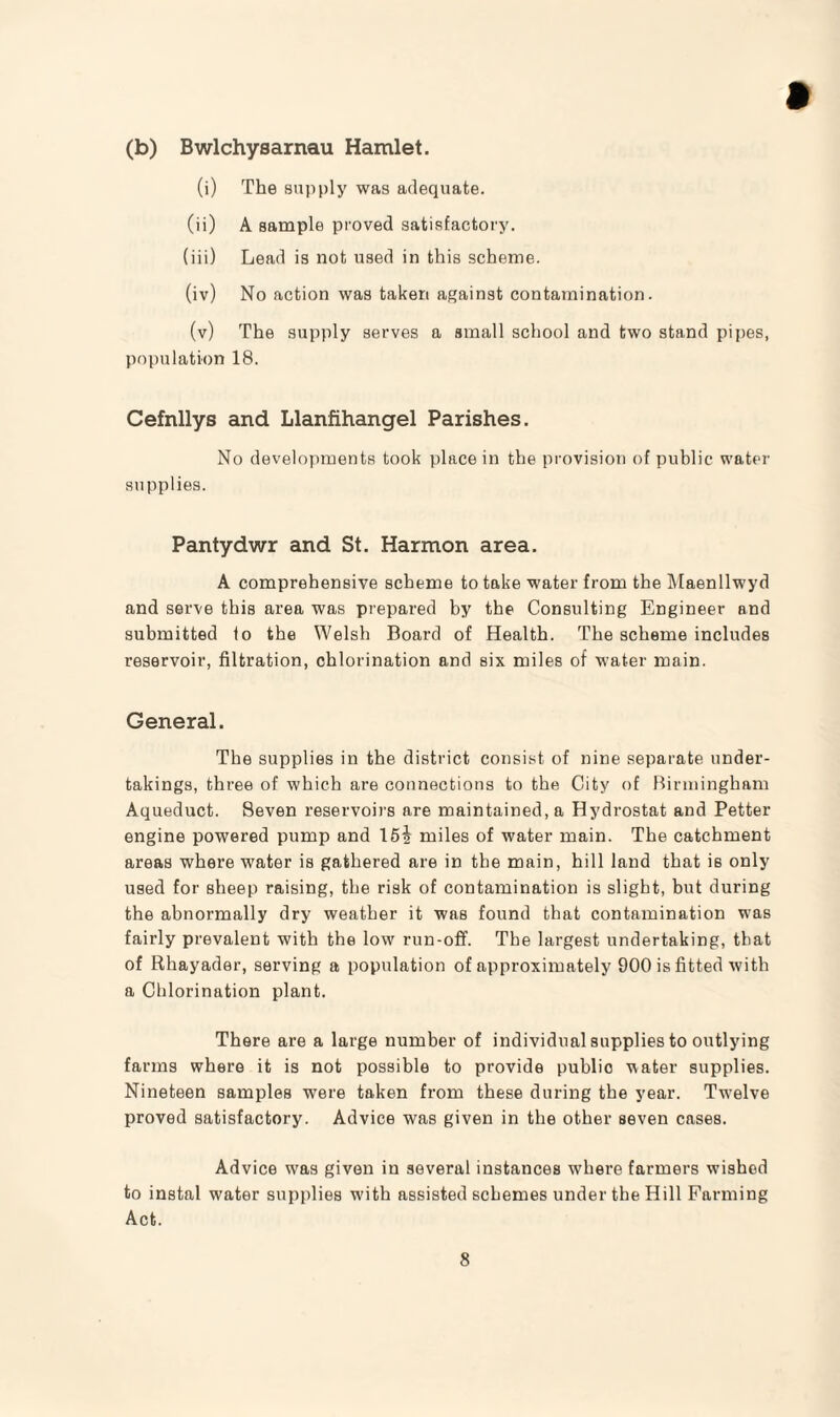 (b) Bwlchysarnau Hamlet. (i) The supply was adequate. (ii) A sample proved satisfactory. (iii) Lead is not used in this scheme. (iv) No action was taken against contamination. (v) The supply serves a small school and two stand pipes, population 18. Cefnllys and Llanfihangel Parishes. No developments took place in the provision of public water supplies. Pantydwr and St. Harmon area. A comprehensive scheme to take water from the Maenllwyd and serve this area was prepared by the Consulting Engineer and submitted to the Welsh Board of Health. The scheme includes reservoir, filtration, chlorination and six miles of water main. General. The supplies in the district consist of nine separate under¬ takings, three of which are connections to the City of Birmingham Aqueduct. Seven reservoirs are maintained, a Hydrostat and Petter engine powered pump and 151 miles of water main. The catchment areas where water is gathered are in the main, hill land that is only used for sheep raising, the risk of contamination is slight, but during the abnormally dry weather it was found that contamination was fairly prevalent with the low run-off. The largest undertaking, that of Rhayader, serving a population of approximately 900 is fitted with a Chlorination plant. There are a large number of individual supplies to outlying farms where it is not possible to provide public water supplies. Nineteen samples were taken from these during the year. Twelve proved satisfactory. Advice was given in the other seven cases. Advice was given in several instances where farmers wushed to instal water supplies with assisted schemes under the Hill Farming Act.