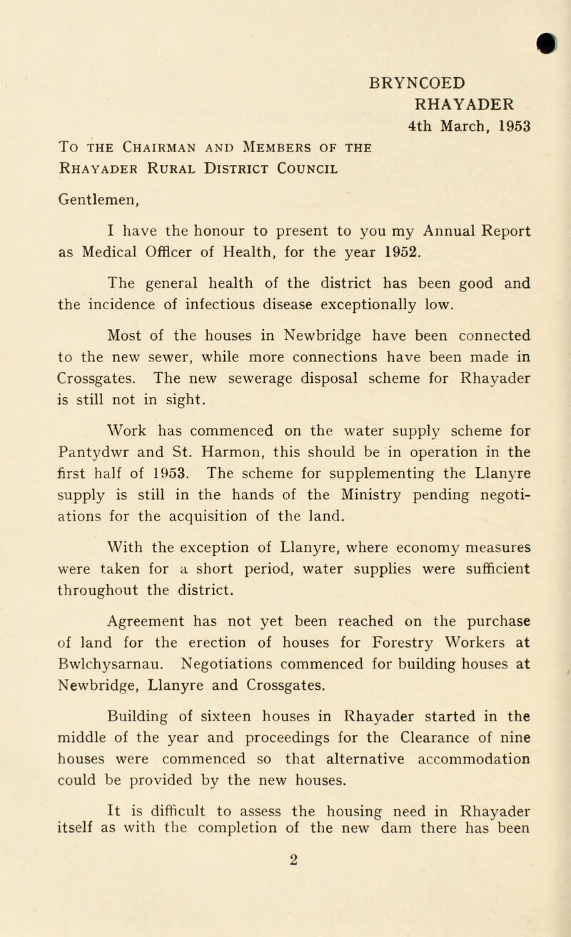 BRYNCOED RHAYADER 4th March, 1953 To the Chairman and Members of the Rhayader Rural District Council Gentlemen, I have the honour to present to you my Annual Report as Medical Officer of Health, for the year 1952. The general health of the district has been good and the incidence of infectious disease exceptionally low. Most of the houses in Newbridge have been connected to the new sewer, while more connections have been made in Crossgates. The new sewerage disposal scheme for Rhayader is still not in sight. Work has commenced on the water supply scheme for Pantydwr and St. Harmon, this should be in operation in the first half of 1953. The scheme for supplementing the Llanyre supply is still in the hands of the Ministry pending negoti¬ ations for the acquisition of the land. With the exception of Llanyre, where economy measures were taken for a short period, water supplies were sufficient throughout the district. Agreement has not yet been reached on the purchase of land for the erection of houses for Forestry Workers at Bwlchysarnau. Negotiations commenced for building houses at Newbridge, Llanyre and Crossgates. Building of sixteen houses in Rhayader started in the middle of the year and proceedings for the Clearance of nine houses were commenced so that alternative accommodation could be provided by the new houses. It is difficult to assess the housing need in Rhayader itself as with the completion of the new dam there has been