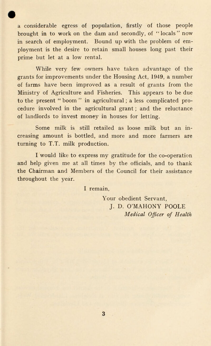 a considerable egress of population, firstly of those people brought in to work on the dam and secondly, of “locals” now in search of employment. Bound up with the problem of em¬ ployment is the desire to retain small houses long past their prime but let at a low rental. While very few owners have taken advantage of the grants for improvements under the Housing Act, 1949, a number of farms have been improved as a result of grants from the Ministry of Agriculture and Fisheries. This appears to be due to the present “ boom ” in agricultural; a less complicated pro¬ cedure involved in the agricultural grant; and the reluctance of landlords to invest money in houses for letting. Some milk is still retailed as loose milk but an in¬ creasing amount is bottled, and more and more farmers are turning to T.T. milk production. I would like to express my gratitude for the co-operation and help given me at all times by the officials, and to thank the Chairman and Members of the Council for their assistance throughout the year. I remain, Your obedient Servant, J. D. O’MAHONY POOLE Medical Officer of Health