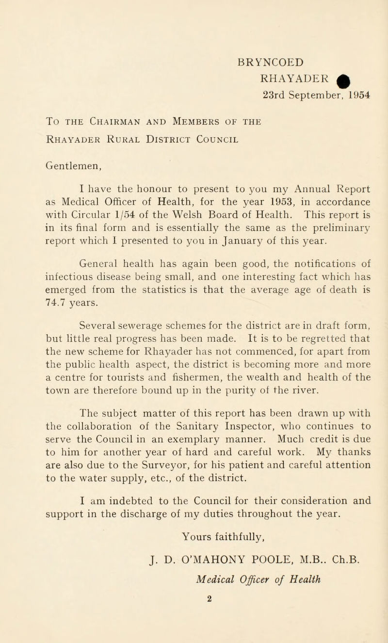 BRYNCOED RHAYADER f 23rd September, 1954 To the Chairman and Members of the Rhayader Rural District Council Gentlemen, I have the honour to present to you my Annual Report as Medical Officer of Health, for the year 1953, in accordance with Circular 1/54 of the Welsh Board of Health. This report is in its final form and is essentially the same as the preliminary report which 1 presented to you in January of this year. General health has again been good, the notifications of infectious disease being small, and one interesting fact which has emerged from the statistics is that the average age of death is 74.7 years. Several sewerage schemes for the district are in draft form, but little real progress has been made. It is to be regretted that the new scheme for Rhayader has not commenced, for apart from the public health aspect, the district is becoming more and more a centre for tourists and fishermen, the wealth and health of the town are therefore bound up in the purity of the river. The subject matter of this report has been drawn up with the collaboration of the Sanitary Inspector, who continues to serve the Council in an exemplary manner. Much credit is due to him for another year of hard and careful work. My thanks are also due to the Surveyor, for his patient and careful attention to the water supply, etc., of the district. I am indebted to the Council for their consideration and support in the discharge of my duties throughout the year. Yours faithfully, J. D. O’MAHONY POOLE, M.B.. Ch.B. Medical Officer of Health