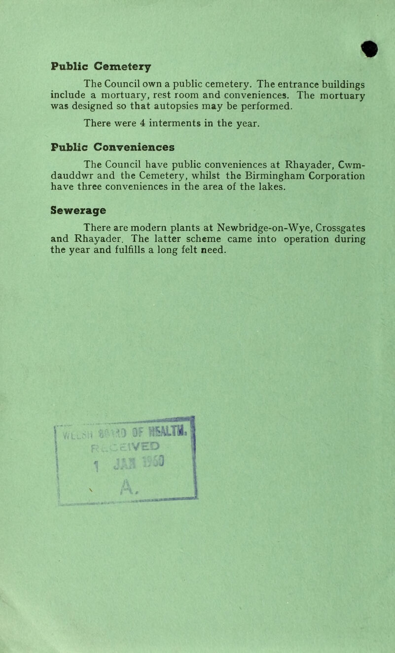 Public Cemetery The Council own a public cemetery. The entrance buildings include a mortuary, rest room and conveniences. The mortuary was designed so that autopsies may be performed. There were 4 interments in the year. Public Conveniences The Council have public conveniences at Rhayader, Cwm- dauddwr and the Cemetery, whilst the Birmingham Corporation have three conveniences in the area of the lakes. Sewerage There are modern plants at Newbridge-on-Wye, Crossgates and Rhayader. The latter scheme came into operation during the year and fulfills a long felt need.