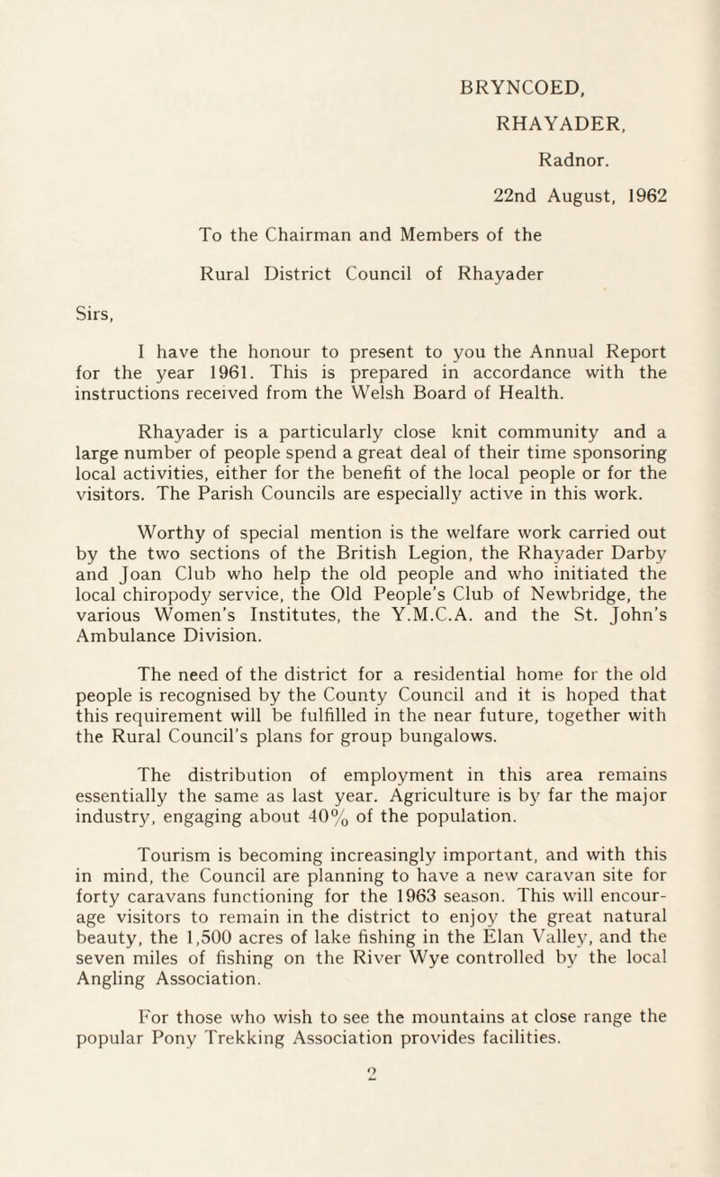 BRYNCOED, RHAYADER, Radnor. 22nd August, 1962 To the Chairman and Members of the Rural District Council of Rhayader Sirs, I have the honour to present to you the Annual Report for the year 1961. This is prepared in accordance with the instructions received from the Welsh Board of Health. Rhayader is a particularly close knit community and a large number of people spend a great deal of their time sponsoring local activities, either for the benefit of the local people or for the visitors. The Parish Councils are especially active in this work. Worthy of special mention is the welfare work carried out by the two sections of the British Legion, the Rhayader Darby and Joan Club who help the old people and who initiated the local chiropody service, the Old People’s Club of Newbridge, the various Women’s Institutes, the Y.M.C.A. and the St. John’s Ambulance Division. The need of the district for a residential home for the old people is recognised by the County Council and it is hoped that this requirement will be fulfilled in the near future, together with the Rural Council’s plans for group bungalows. The distribution of employment in this area remains essentially the same as last year. Agriculture is by far the major industry, engaging about 40% of the population. Tourism is becoming increasingly important, and with this in mind, the Council are planning to have a new caravan site for forty caravans functioning for the 1963 season. This will encour¬ age visitors to remain in the district to enjoy the great natural beauty, the 1,500 acres of lake fishing in the Elan Valley, and the seven miles of fishing on the River Wye controlled by the local Angling Association. For those who wish to see the mountains at close range the popular Pony Trekking Association provides facilities.