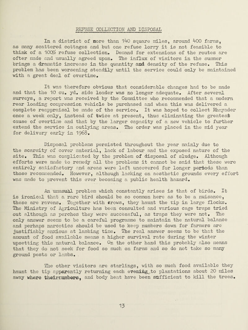REFUSE COLLECTION AND DISPOSAL In a district of more than 140 square miles, around 400 farms, as many scattered cottages and but one refuse lorry it is not feasible to think of a '\OQF/o refuse collection# Demand for extensions of the routes are ofter made and usually agreed upon. The influx of visitors in the summer brings a dramatic increase in the quantity and density of the refuse. This problem has been worsening steadily until the service could only be maintained with a grea.t deal of overtime. It was therefore obvious that considerable changes had to be made and that the 10 cu. yd. side loader was no longer adequate. After several surveys, a report v;as received by the Committee who recommended that a modern rear loading compression vehicle be purchased and when this was delivered a complete reappraisal be made of the service. It was hoped to collect Rhayader once a v/eek only, instead of twice at present, thus eliminating the greatest cause of overtime and that by the larger capacity of a new vehicle to further extend the service in outlying areas. The order was placed in the mid year for delivery early in 1968, Disposal problems persisted throughout the year mainly due to the scarsity of cover material, lack of labour and the exposed nature of the site. This was complica.ted by the problem of disposal of sludge. Although efforts were made to remedy all the problems it cannot be said that these were entirely satisfactory and areas were left uncovered for longer peiTJods than those recommended. However, although lacking on aesthetic grounds every effort was made to prevent this ever becoming a public health hazard. An unusual problem which constantly arises is that of birds. It is ironical that a rare bird should be so common here as to be a nuisance, these are ravens. Together with crov;s, they haunt the tip in large flocks. The Ministry of Agriculture has been consulted and various cage traps tried out although as perches they were successful, as traps they were not. The only answer seems to be a careful programme to maintain the natural balance and perhaps narcotics should be used to keep numbers down for farmers are Justifiably anxious at lambing time. The real answer seems to be that the amount of food available means a higher survival rate during the winter upsetting this natural balance. On the other hand this probably also means that they do not seek for food so much on farms and so do not take so many ground pests or lambs, . Tlie other visitors are starlings, with so much food available they haunt the tip apparently returning each eveniiig^,to plantations about 20 miles away where theirnumbors, and body heat have been sufficient to kill the trees.