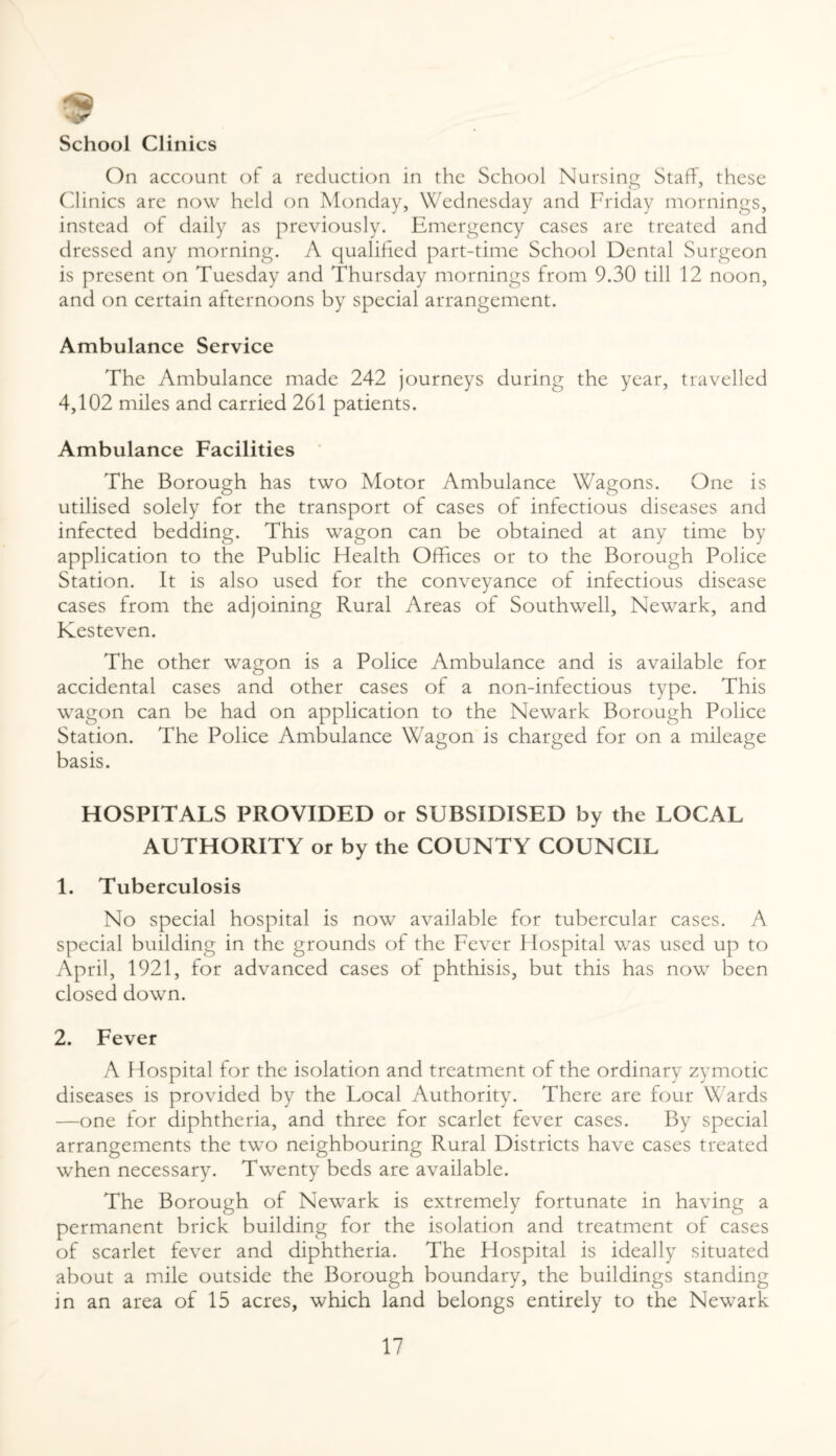 9 School Clinics On account of a reduction in the School Nursing Staff, these Clinics are now held on Monday, Wednesday and Friday mornings, instead of daily as previously. Emergency cases are treated and dressed any morning. A qualified part-time School Dental Surgeon is present on Tuesday and Thursday mornings from 9.30 till 12 noon, and on certain afternoons by special arrangement. Ambulance Service The Ambulance made 242 journeys during the year, travelled 4,102 miles and carried 261 patients. Ambulance Facilities The Borough has two Motor Ambulance Wagons. One is utilised solely for the transport of cases of infectious diseases and infected bedding. This wagon can be obtained at any time by application to the Public Health Offices or to the Borough Police Station. It is also used for the conveyance of infectious disease cases from the adjoining Rural Areas of Southwell, Newark, and Kesteven. The other wagon is a Police Ambulance and is available for accidental cases and other cases of a non-infectious type. This wagon can be had on application to the Newark Borough Police Station. The Police Ambulance Wagon is charged for on a mileage basis. HOSPITALS PROVIDED or SUBSIDISED by the LOCAL AUTHORITY or by the COUNTY COUNCIL 1. Tuberculosis No special hospital is now available for tubercular cases. A special building in the grounds of the Fever Hospital was used up to April, 1921, for advanced cases ot phthisis, but this has now been closed down. 2. Fever A Hospital for the isolation and treatment of the ordinary zymotic diseases is provided by the Local Authority. There are four Wards —one for diphtheria, and three for scarlet fever cases. By special arrangements the two neighbouring Rural Districts have cases treated when necessary. Twenty beds are available. The Borough of Newark is extremely fortunate in having a permanent brick building for the isolation and treatment of cases of scarlet fever and diphtheria. The Hospital is ideally situated about a mile outside the Borough boundary, the buildings standing in an area of 15 acres, which land belongs entirely to the Newark