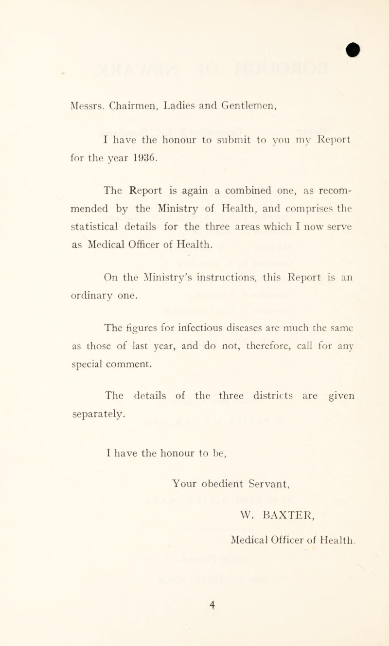 Messrs. Chairmen, Ladies and Gentlemen, I have the honour to submit to you my Report for the year 1936. The Report is again a combined one, as recom¬ mended by the Ministry of Health, and comprises the statistical details for the three areas which I now serve as Medical Officer of Health. On the Ministry’s instructions, this Report is an or dinar v one. The figures for infectious diseases are much the same as those of last year, and do not, therefore, call for any special comment. The details of the three districts are given separately. 1 have the honour to be, Your obedient Servant, W. BAXTER, Medical Officer of Health.