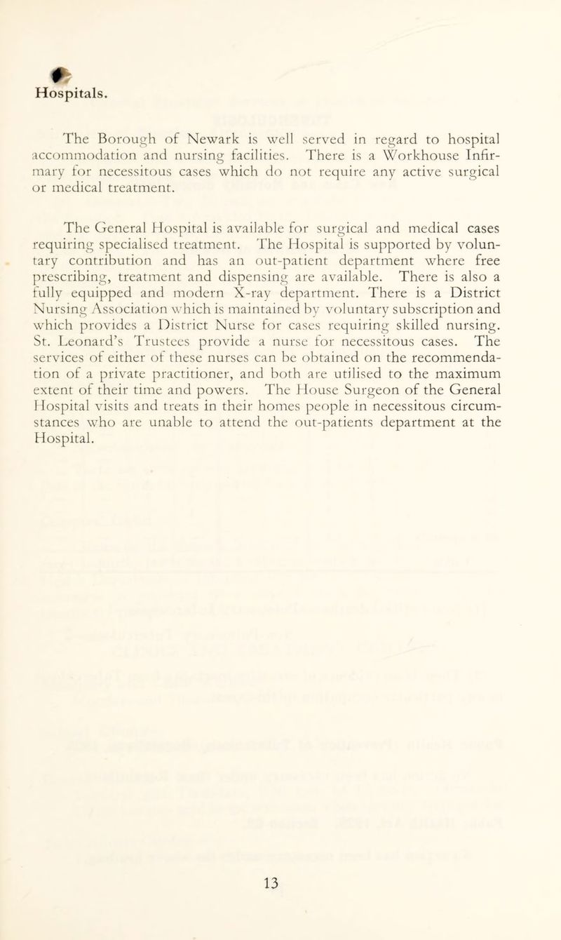 * Hospitals. The Borough of Newark is well served in regard to hospital accommodation and nursing facilities. There is a Workhouse Infir¬ mary for necessitous cases which do not require any active surgical or medical treatment. The General Hospital is available for surgical and medical cases requiring specialised treatment. 'The Hospital is supported by volun¬ tary contribution and has an out-patient department where free prescribing, treatment and dispensing are available. There is also a fully equipped and modern X-ray department. There is a District Nursing Association which is maintained by voluntary subscription and which provides a District Nurse for cases requiring skilled nursing. St. Leonard’s Trustees provide a nurse tor necessitous cases. The services of either of these nurses can be obtained on the recommenda¬ tion of a private practitioner, and both are utilised to the maximum extent of their time and powers. The House Surgeon of the General Hospital visits and treats in their homes people in necessitous circum¬ stances who are unable to attend the out-patients department at the Hospital.