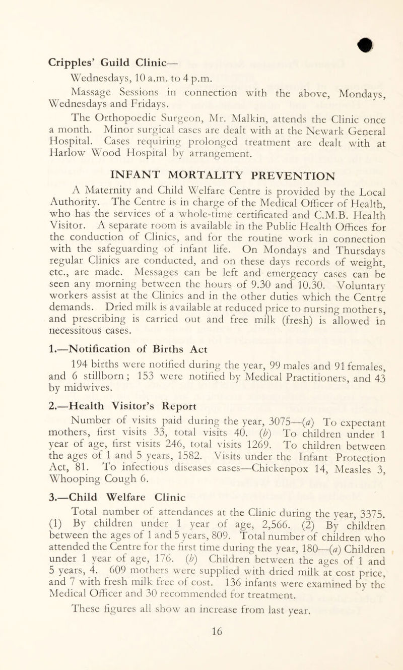 Cripples’ Guild Clinic— Wednesdays, 10 a.m. to 4 p.m. Massage Sessions in connection with the above, Mondays, Wednesdays and Fridays. The Orthopoedic Surgeon, Mr. Malkin, attends the Clinic once a month. h4tnoi sui ^ical cases are dealt with at the Newark General Hospital. Cases requiring prolonged treatment are dealt with at Harlow Wood Hospital by arrangement. INFANT MORTALITY PREVENTION A Maternity and Child Welfare Centre is provided by the Local Authority. The Centre is m charge of the Medical Officer of Health, who has the services of a whole-time certificated and C.M.B. Health Visitor. A separate room is available in the Public Health Offices for the conduction of Clinics, and for the routine work in connection with the safeguarding of infant life. On Mondays and Thursdays regular Clinics are conducted, and on these days records of weight, etc., are made. Messages can be left and emergency cases can be seen any morning between the hours of 9.30 and 10.30. Voluntary workers assist at the Clinics and in the other duties which the Centre demands. Dried milk is available at reduced price to nursing mother s, and prescribing is carried out and free milk (fresh) is allowed in necessitous cases. 1. —Notification of Births Act 194 births were notified during the year, 99 males and 91 females, and 6 stillborn; 153 were notified by Medical Practitioners, and 43* by mid wives. 2. —Health Visitor’s Report Number of visits paid during the year, 3075—(a) To expectant mothers, first visits 33, total visits 40. {b) To children under 1 year of age, first visits 246, total visits 1269. To children between the ages of 1 and 5 years, 1582. Visits under the Infant Protection Act, 81. To infectious diseases cases—Chickenpox 14, Measles 3, Whooping Cough 6. 3. —Child Welfare Clinic Total number of attendances at the Clinic during the year, 3375. (1) By children under 1 year of age, 2,566. (2) By children between the ages of 1 and 5 years, 809. Total number of children who attended the Centre for the first time during the year, 180—(a) Children under 1 year of age, 176. (b) Children between the ages of 1 and 5 years, 4. 609 mothers were supplied with dried milk at cost price, and 7 with fresh milk free of cost. 136 infants were examined by the Medical Officer and 30 recommended for treatment. These figures all show an increase from last year.