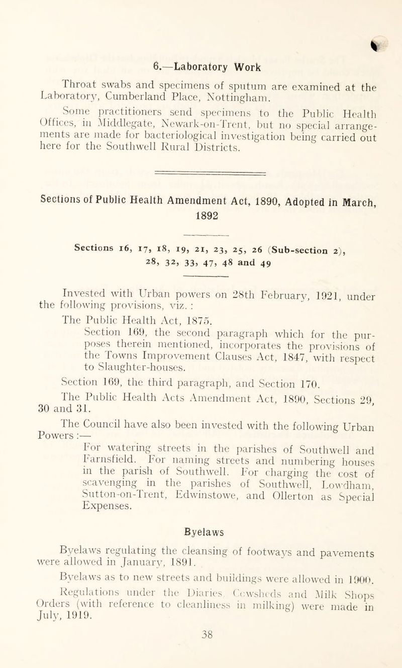 % 6.—Laboratory Work Throat swabs and specimens of sputum are examined at the Laboratory, Cumberland Place, Nottingham. Some practitioners send specimens to the Public Health Offices, in Middlegate, Newark-011-1 rent, but no special arrange¬ ments are made for bacteriological investigation being carried out here for the Southwell Rural Districts. Sections of Public Health Amendment Act, 1890, Adopted in March, 1892 Sections 16, 17, 18, 19, 21, 23, 25, 26 (Sub-section 2), 32, 33, 47, 48 and 49 Invested with Urban powers on 28th February, 1921, under the following provisions, viz. : The Public Health Act, 1875. Section 169, the second paragraph which for the pur¬ poses therein mentioned, incorporates the provisions of the Towns Improvement Clauses Act, 1847, with respect to Slaughter-houses. Section 169, the third paragraph, and Section 170. The Public Health Acts Amendment Act, 1890, Sections 29 30 and 31. 1 he Council have also been invested with the following Urban Powers :— For watering streets in the parishes of Southwell and Farnsfield. For naming streets and numbering houses in the parish of Southwell. For charging the cost of scavenging in the parishes of Southwell, Lowdham, Sutton-on-Trent, Edwinstowe, and Ollerton as Special Expenses. Byelaws Byelaws regulating the cleansing of footways and pavements were allowed in January, 1891. Byelaws as to new streets and buildings were allowed in 1900. Regulations under the Diaries, Cowsheds and Milk Shops Orders (with reference to cleanliness in milking) were made in July, 1919.