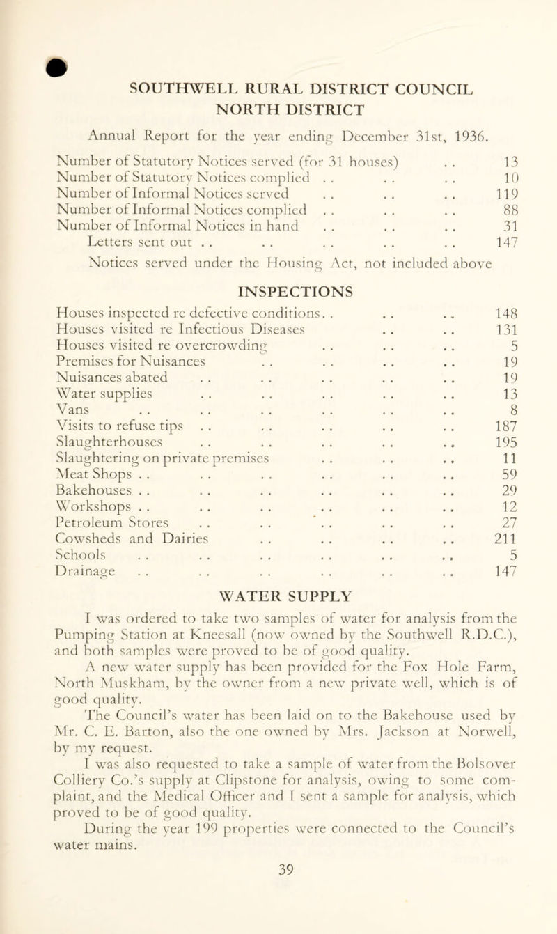 NORTH DISTRICT Annual Report for the year ending December 31st, 1936. Number of Statutory Notices served (for 31 houses) . . 13 Number of Statutory Notices complied .. .. .. 10 Number of Informal Notices served .. .. .. 119 Number of Informal Notices complied .. .. .. 88 Number of Informal Notices in hand . . . . . . 31 Letters sent out . . . . . . . . . . 147 Notices served under the Housing Act, not included above O 1 INSPECTIONS Houses inspected re defective conditions. . . . .. 148 Houses visited re Infectious Diseases . . . . 131 Houses visited re overcrowding . . . . . . 5 Premises for Nuisances .. .. .. .. 19 Nuisances abated . . . . . . . . . . 19 Water supplies .. .. .. .. .. 13 Vans . . . . . . . . . . . . 8 Visits to refuse tips . . . . . . . . . . 187 Slaughterhouses . . . . . . . . .. 195 Slaughtering on private premises .. .. .. 11 Meat Shops . . . . . . . . . . . . 59 Bakehouses .. . . . . .. . . . . 29 Workshops . . . . . . . . . . . . 12 Petroleum Stores . . . . . . . . . . 27 Cowsheds and Dairies .. .. .. .. 211 Schools . . . . . . . . . . . . 5 Drainage . . . . . . . . . . . . 147 WATER SUPPLY I was ordered to take two samples of water for analysis from the Pumping Station at Kneesall (now owned by the Southwell R.D.C.), and both samples were proved to be of good quality. A new water supply has been provided for the Fox Hole Farm, North Muskham, by the owner from a new private well, which is of good quality. The Council’s water has been laid on to the Bakehouse used by Mr. C. E. Barton, also the one owned by Mrs. fackson at Norwell, by my request. I was also requested to take a sample of water from the Bolsover Colliery Co.’s supply at Clipstone for analysis, owing to some com¬ plaint, and the Medical Officer and I sent a sample for analysis, which proved to be of good quality. During the year 199 properties were connected to the Council’s water mains.