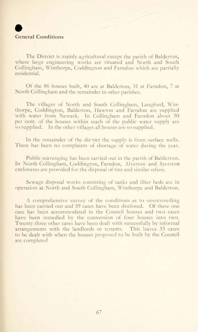 General Conditions The District is mainly agricultural except the parish of Balderton, where large engineering works are situated and North and South Collingham, \\ inthorpe, Coddington and Farndon which are partially residential. Oi the 86 houses built, 40 are at Balderton, 31 at Farndon, 7 at North Collingham and the remainder in other parishes. The villages of North and South Collingham, Langford, Win- thorpe, Coddington, Balderton, Hawton and Farndon are supplied with water from Newark. In Collingham and Farndon about 90 per cent, ol the houses within reach of the public water supply are so supplied. In the other villages all houses are so supplied. In the remainder of ^he district the supply is from surface wells. There has been no complaints of shortage of water during the year. Public scavenging has been carried out in the parish ol Balderton. In North Collingham, Coddington, Farndon, Alverton and Syerston enclosures are provided for the disposal oi tins and similar refuse. Sewage disposal works consisting oi tanks and filter beds are in operation at North and South Collingham, Winthorpe and Balderton. A comprehensive survey of the conditions as to overcrowding has been carried out and 59 cases have been disclosed. Of these one case has been accommodated in the Council houses and two cases have been remedied by the conversion of four houses into two. Twenty three other cases have been dealt with successfully by informal arrano-ements with the landlords or tenants. This leaves 33 cases O to be dealt with when the houses proposed to be built by the Council are completed