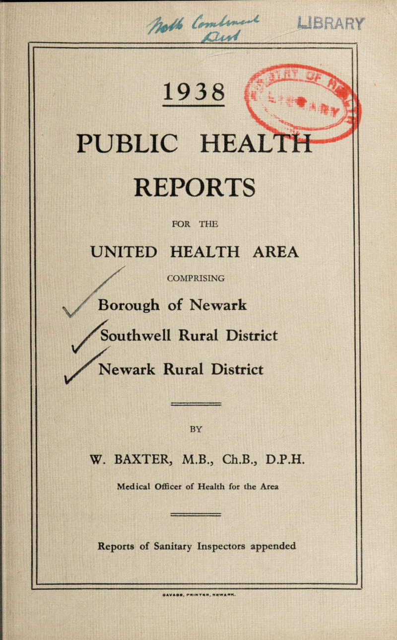 LIBRARY 1938 PUBLIC HEAL REPORTS FOR THE UNITED HEALTH AREA COMPRISING Borough of Newark Southwell Rural District Newark Rural District BY W. BAXTER, M.B., Ch.B., D.P.H. Medical Officer of Health for the Area Reports of Sanitary Inspectors appended OAVASI, PAIMTIK, NBWAPK.