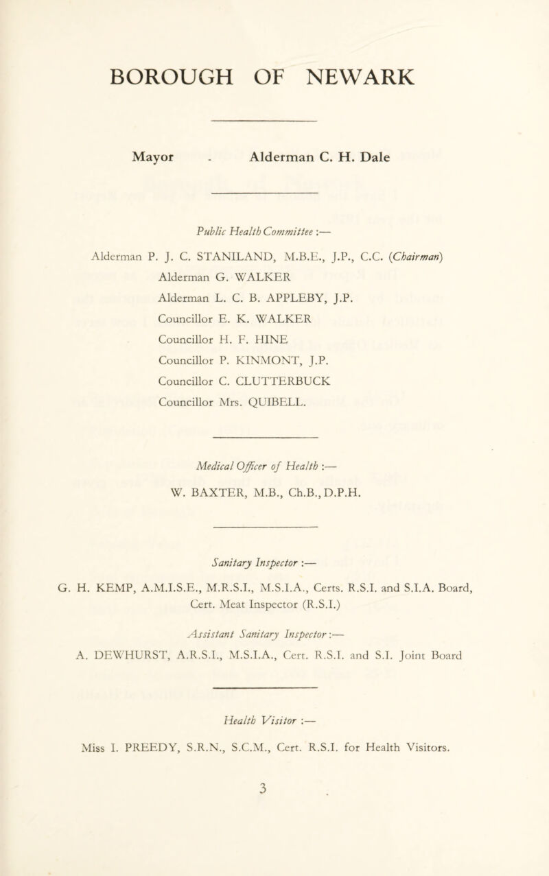 Mayor . Alderman C. H. Dale Public Health Committee :— Alderman P. J. C. STANILAND, J.P., C.C. (Chairman) Alderman G. WALKER Alderman L. C. B. APPLEBY, J.P. Councillor E. K. WALKER Councillor H. F. HINE Councillor P. KINMONT, J.P. Councillor C. CLUTTERBUCK Councillor Mrs. QUIBELL. Medical Officer of Health :— W. BAXTER, M.B., Ch.B.,D.P.H. Sanitary Inspector :— G. H. KEMP, A.M.I.S.E., M.R.S.I., M.S.I.A., Certs. R.S.I. and S.I.A. Board, Cert. Meat Inspector (R.S.I.) Assistant Sanitary Inspector:— A. DEWHURST, A.R.S.I., M.S.I.A., Cert. R.S.I. and S.I. Joint Board Health Visitor :— Miss I. PREEDY, S.R.N., S.C.M., Cert. R.S.I. for Health Visitors.