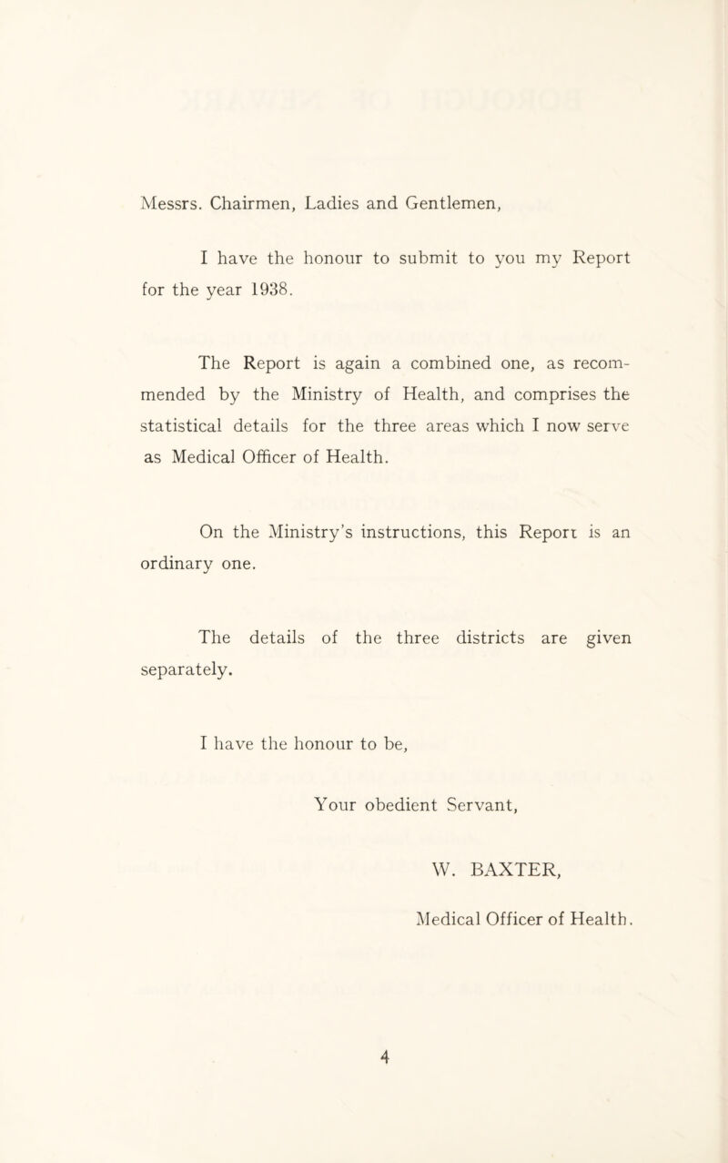 Messrs. Chairmen, Ladies and Gentlemen, I have the honour to submit to you my Report for the year 1938. The Report is again a combined one, as recom¬ mended by the Ministry of Health, and comprises the statistical details for the three areas which I now serve as Medical Officer of Health. On the Ministry’s instructions, this Report is an ordinary one. The details of the three districts are given separately. I have the honour to be, Your obedient Servant, W. BAXTER, Medical Officer of Health.