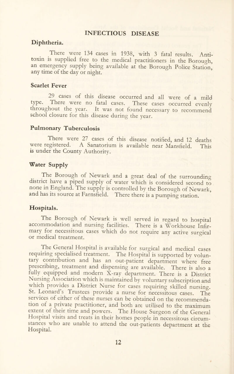 Diphtheria. There were 134 cases in 1938, with 3 fatal results. Anti¬ toxin is supplied free to the medical practitioners in the Borough, an emergency supply being available at the Borough Police Station, any time of the day or night. Scarlet Fever 29 cases of this disease occurred and all were of a mild type. There were no fatal cases. These cases occurred evenly throughout the year. It was not found necessary to recommend school closure tor this disease during the year. Pulmonary Tuberculosis There were 27 cases of this disease notified, and 12 deaths were registered. A Sanatorium is available near Mansfield. This is under the County Authority. Water Supply The Borough of Newark and a great deal of the surrounding district have a piped supply of water which is considered second to none in England. The supply is controlled by the Borough of Newark, and has its source at Farnsfield. There there is a pumping station. Hospitals. The Borough of Newark is well served in regard to hospital accommodation and nursing facilities. There is a Workhouse Infir¬ mary for necessitous cases which do not require any active surgical or medical treatment. The General Hospital is available for surgical and medical cases requiring specialised treatment. The Hospital is supported by volun¬ tary conti ibution and has an out-patient department where free prescribing, treatment and dispensing are available. There is also a fully equipped and modern X-ray department. There is a District Nursing Association which is maintained by voluntary subscription and which provides a District Nurse for cases requiring skilled nursing. St. Leonard’s Trustees provide a nurse for necessitous cases. The services ot either ot these nurses can be obtained on the recommenda¬ tion ot a private practitioner, and both are utilised to the maximum extent of their time and powers. The House Surgeon of the General Hospital visits and treats in their homes people in necessitous circum¬ stances who are unable to attend the out-patients department at the Hospital.