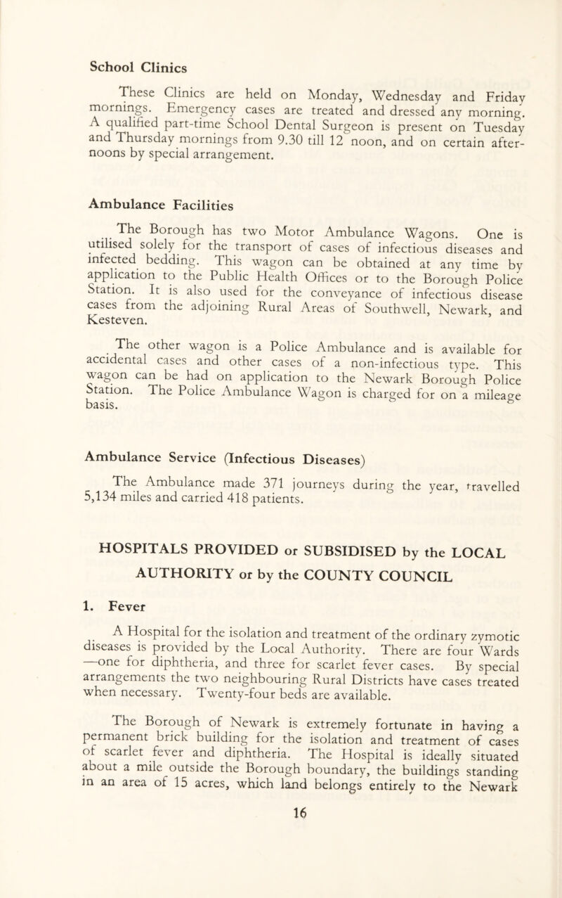 School Clinics These Clinics are held on Monday, Wednesday and Friday mornings. Emergency cases are treated and dressed any morning. A qualified part-time School Dental Surgeon is present on Tuesday an<^ Thursday mornings from 9.30 till 12 noon, and on certain after¬ noons by special arrangement. Ambulance Facilities The Borough has two Motor Ambulance Wagons. One is utilised solely for the transport of cases of infectious diseases and infected bedding. This wagon can be obtained at any time by application to the Public Health Offices or to the Borough Police Station. It is also used for the conveyance of infectious disease cases from the adjoining Rural Areas of Southwell, Newark, and Kesteven. The other wagon is a Police Ambulance and is available for accidental cases and other cases of a non-infectious type. This wagon can be had on application to the Newark Borough Police Station. The Police Ambulance Wagon is charged for on a mileage basis. c Ambulance Service (Infectious Diseases) The Ambulance made 371 journeys during the year, travelled 5,134 miles and carried 418 patients. HOSPITALS PROVIDED or SUBSIDISED by the LOCAL AUTHORITY or by the COUNTY COUNCIL 1. Fever A Hospital for the isolation and treatment of the ordinary zymotic diseases is provided by the Local Authority. There are four Wards one for diphtheria, and three for scarlet fever cases. By special arrangements the two neighbouring Rural Districts have cases treated when necessary. Twenty-four beds are available. The Borough of Newark is extremely fortunate in having a permanent brick building for the isolation and treatment of cases of scarlet fever and diphtheria. The Hospital is ideally situated about a mile outside the Borough boundary, the buildings standing in an area of 15 acres, which land belongs entirely to the Newark