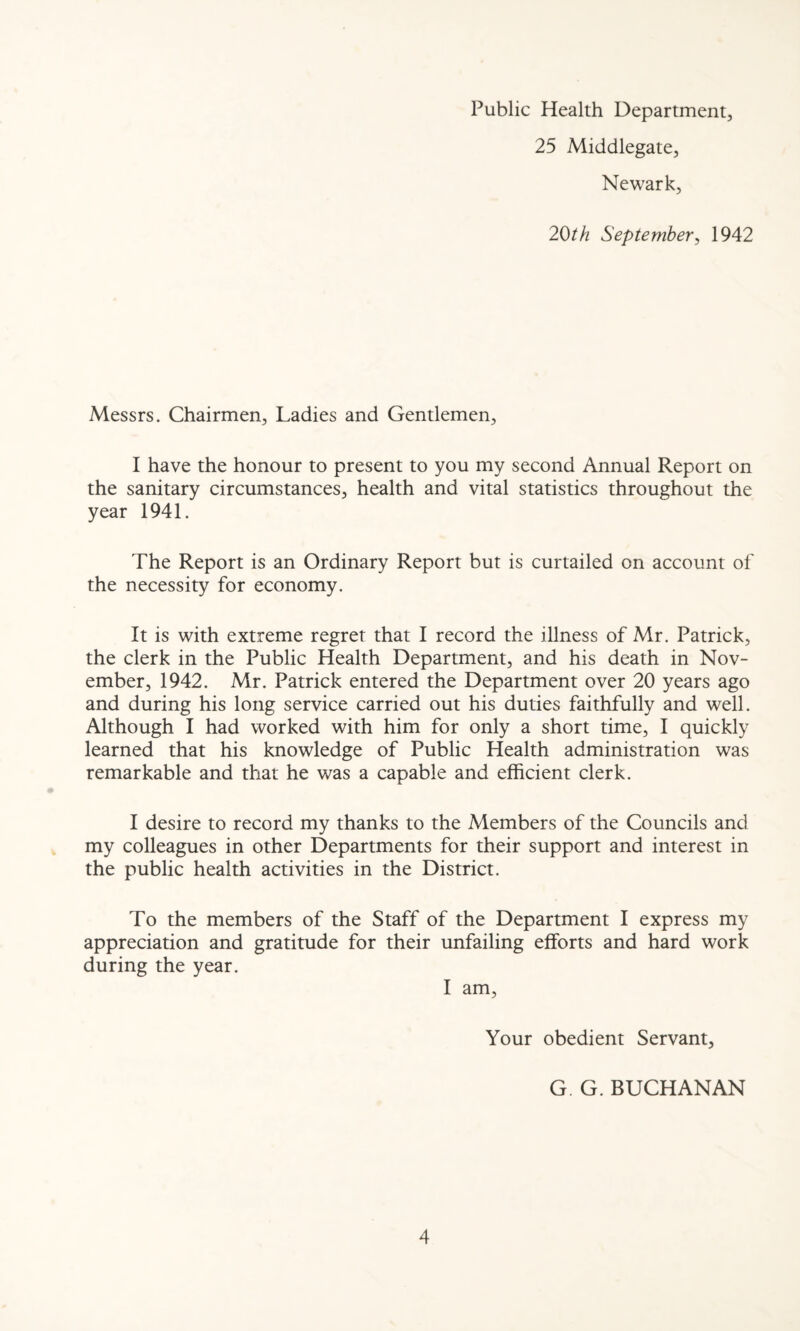 Public Health Department, 25 Middlegate, Newark, 2Oth September, 1942 Messrs. Chairmen, Ladies and Gentlemen, I have the honour to present to you my second Annual Report on the sanitary circumstances, health and vital statistics throughout the year 1941. The Report is an Ordinary Report but is curtailed on account of the necessity for economy. It is with extreme regret that I record the illness of Mr. Patrick, the clerk in the Public Health Department, and his death in Nov¬ ember, 1942. Mr. Patrick entered the Department over 20 years ago and during his long service carried out his duties faithfully and well. Although I had worked with him for only a short time, I quickly learned that his knowledge of Public Health administration was remarkable and that he was a capable and efficient clerk. I desire to record my thanks to the Members of the Councils and my colleagues in other Departments for their support and interest in the public health activities in the District. To the members of the Staff of the Department I express my appreciation and gratitude for their unfailing efforts and hard work during the year. I am, Your obedient Servant, G. G. BUCHANAN