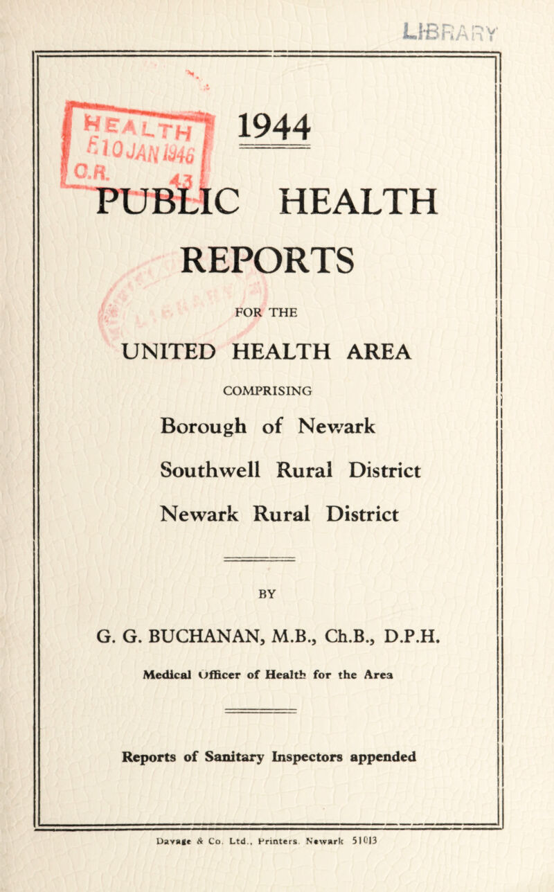 lib r 4 A n i N 1944 : HEALTH REPORTS FOR THE UNITED HEALTH AREA COMPRISING Borough of Newark Southwell Rural District Newark Rural District BY G. G. BUCHANAN, M.B., Ch.B., D.P.H. Medical officer of Health for the Area Reports of Sanitary Inspectors appended