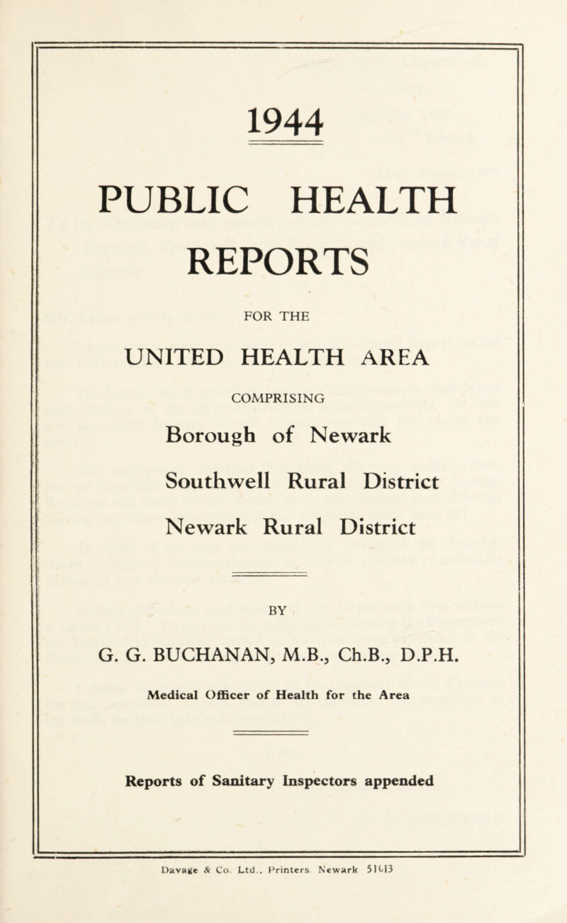 1944 PUBLIC HEALTH REPORTS FOR THE UNITED HEALTH AREA COMPRISING Borough of Newark Southwell Rural District Newark Rural District BY G. G. BUCHANAN, M.B., Ch.B., D.P.H. Medical Officer of Health for the Area Reports of Sanitary Inspectors appended