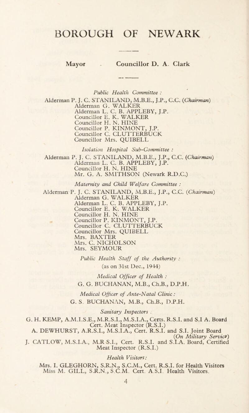 BOROUGH OF NEWARK Mayor - Councillor D. A. Clark Public Health Committee : Alderman P. J. C. STANILAND, M.B.E., J.P., C.C. (Chairman) Alderman G. WALKER Alderman L. C. B. APPLEBY, J.P. Councillor E. K. WALKER Councillor H. N. HINE Councillor P. KINMONT, J.P. Councillor C. CLUTTERBUCK Councillor Mrs. QUIBELL Isolation Hospital Sub-Committee : Alderman P. J. C. STANILAND, M.B.E., J.P., C.C. (Chairman) Alderman L. C. B. APPLEBY, J.P. Councillor H. N. HINE Mr. G. A. SMITHSON (Newark R.D.C.) Maternity and Child Welfare Committee : Alderman P. J. C. STANILAND, M.B.E., J.P., C.C. (Chairman) Alderman G. WALKER Alderman L. C. B. APPLEBY, J.P. Councillor E. K. WALKER Councillor H. N. HINE Councillor P. KINMONT, J.P. Councillor C. CLUTTERBUCK Councillor Mrs. QUIBELL Mrs. BAXTER Mrs. C. NICHOLSON Mrs. SEYMOUR Public Health Staff of the Authority : (as on 31st Dec., 1944) Medical Officer of Health : G. G. BUCHANAN, M.B., Ch.B., D.P.H. Medical Officer of Ante-Natal Clinic : G. S. BUCHANAN, M.B., Ch.B., D.P.H. Sanitary Inspectors . G. H. KEMP, A.M.I.S.E., M.R.S.I., M.S.I.A., Certs. R.S.I. and S.I A. Board Cert. Meat Inspector (R.S.I.) A. DEWHURST, A.R.S.I., M.S.I.A., Cert. R.S.I. and S.I. Joint Board (On Military Service) J. CATLOW, M.S.I.A., M.R S.I., Cert. R.S.I. and S.I.A. Board, Certified Meat Inspector (R.S.I.) Health Visitors: Mrs. I. GLEGHORN, S.R.N., S.C.M., Cert. R.S.I. for Health Visitors Miss M. GILL, S.R.N., S.C.M. Cert. A.S.I. Health Visitors.