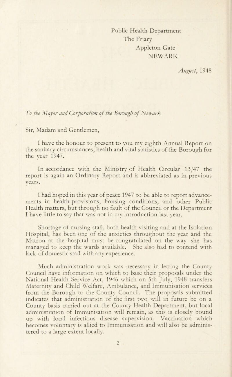 Public Health Department The Friary Appleton Gate NEWARK August, 1948 To the Mayor and Corporation of the Borough of Newark Sir, Madam and Gentlemen, 1 have the honour to present to you my eighth Annual Report on the sanitary circumstances, health and vital statistics of the Borough for the year 1947. In accordance with the Ministry of Health Circular 13/47 the report is again an Ordinary Report and is abbreviated as in previous years. I had hoped in this year of peace 1947 to be able to report advance¬ ments in health provisions, housing conditions, and other Public Health matters, but through no fault of the Council or the Department I have little to say that was not in my introduction last year. Shortage of nursing staff, both health visiting and at the Isolation Hospital, has been one of the anxieties throughout the year and the Matron at the hospital must be congratulated on the way she has managed to keep the wards available. She also had to contend with lack of domestic staff with any experience. Much administration work was necessary in letting the County Council have information on which to base their proposals under the National Health Service Act, 1946 which on 5th July, 1948 transfers Maternity and Child Welfare, Ambulance, and Immunisation services from the Borough to the County Council. The proposals submitted indicates that administration of the first two will in future be on a County basis carried out at the County Health Department, but local administration of Immunisation will remain, as this is closely bound up with local infectious disease supervision. Vaccination which becomes voluntary is allied to Immunisation and will also be adminis¬ tered to a large extent locally. ?