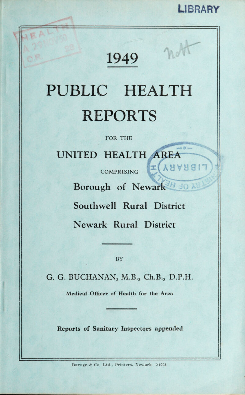 LIBRARY I Xn r' 1949 A, JV\ Il» ■ PUBLIC HEALTH REPORTS FOR THE UNITED HEALTH COMPRISING ‘ f Borough of Newark Southwell Rural District Newark Rural District BY G. G. BUCHANAN, M.B., Ch.B., D.P.H. Medical Officer of Health for the Area Reports of Sanitary Inspectors appended auvush Davage & Co. Ltd., Printers. Newark 0 1023