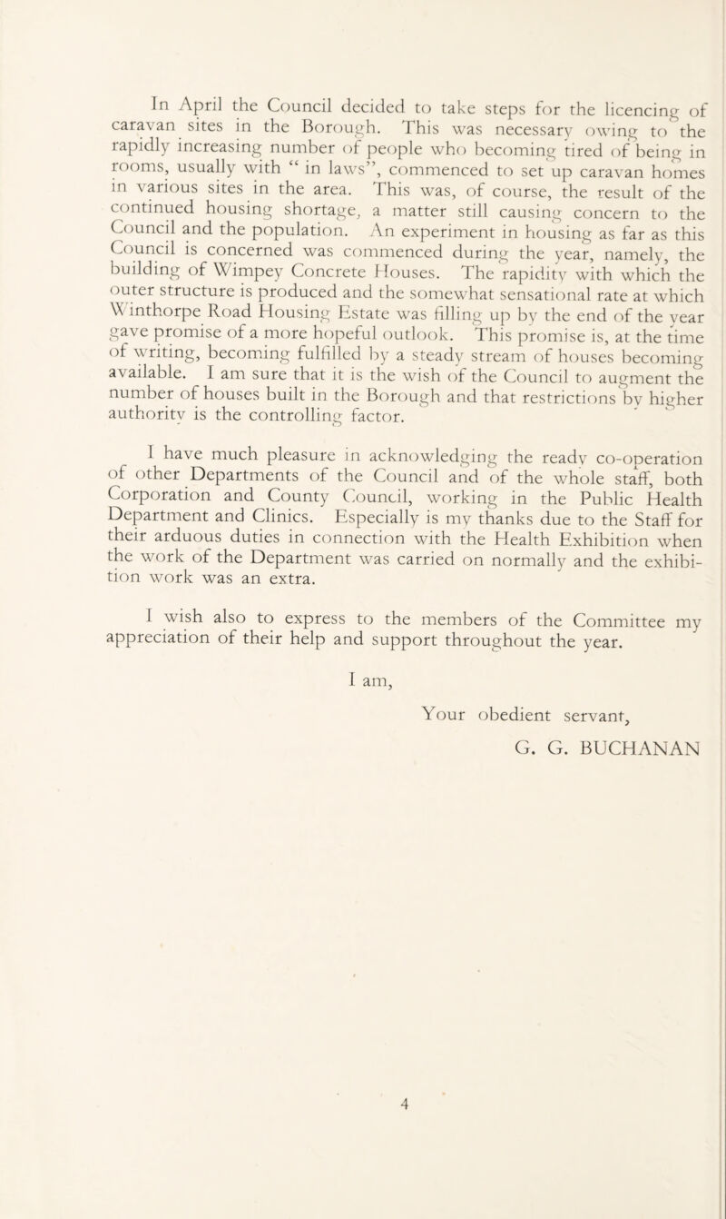 In April the Council decided to take steps for the licencing of caravan sites in the Borough. This was necessary owing to the rapidly increasing number of people who becoming tired of being in rooms, usually with “ in laws”, commenced to set up caravan homes in various sites in the area. This was, of course, the result of the continued housing shortage, a matter still causing concern to the Council and the population. An experiment in housing as far as this Council is concerned was commenced during the year, namely, the building of \\ impey Concrete Mouses. The rapidity with which the outer structure is produced and the somewhat sensational rate at which \\ inthorpe Road Housing Estate was filling up by the end of the year ga.ve promise of a more hopeful outlook. This promise is, at the time of writing, becoming fulfilled by a steady stream of houses becoming available. I am sure that it is the wish of the Council to augment the number of houses built in the Borough and that restrictions by higher authority is the controlling factor. 1 have much pleasure in acknowledging the ready co-ooeration of other Departments of the Council and of the whole staff, both Corporation and County Council, working in the Public Health Department and Clinics. Especially is my thanks due to the Staff for their arduous duties in connection with the Health Exhibition when the work of the Department was carried on normally and the exhibi¬ tion work was an extra. I wish also to express to the members of the Committee my appreciation of their help and support throughout the year. I am, Your obedient servant, G. G. BUCHANAN