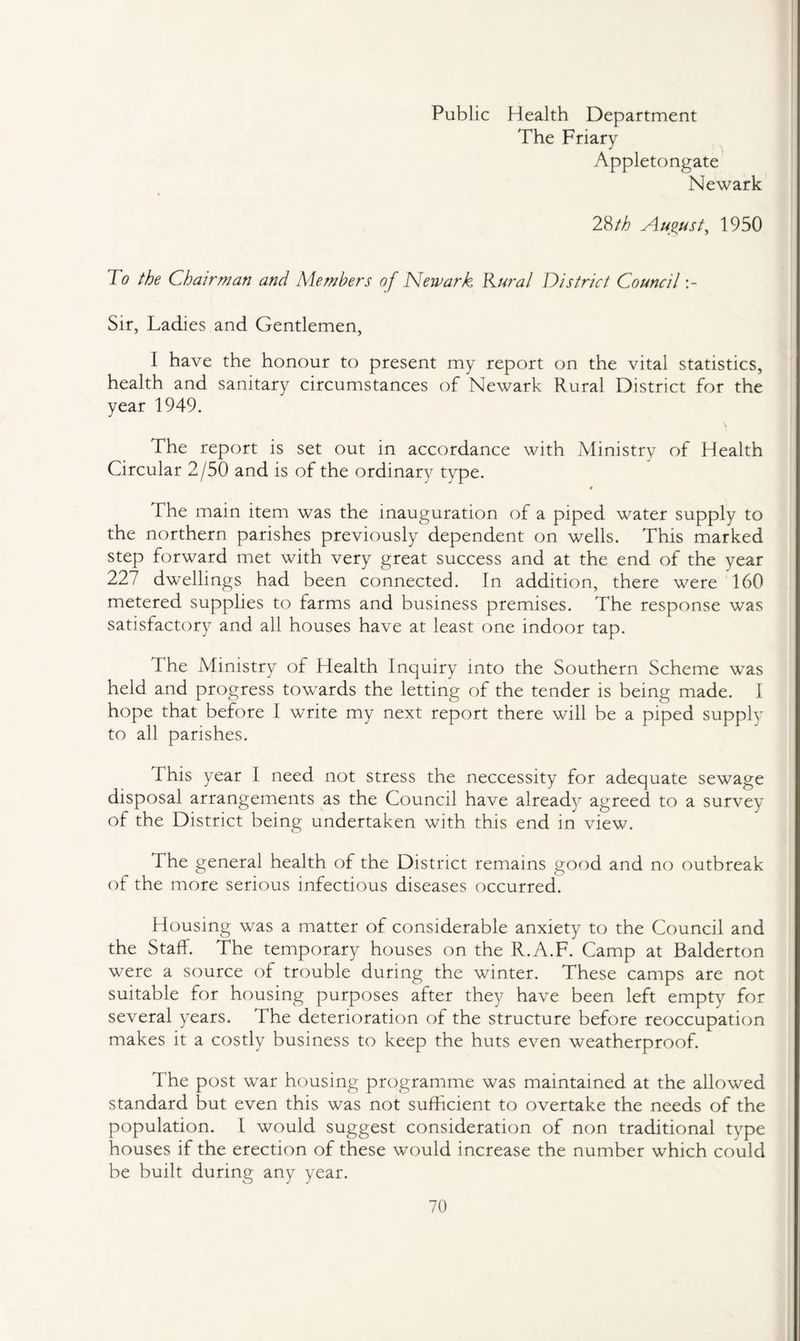 Public Health Department The Friary Appletongate Newark 28/A August, 1950 To the Chairman and Members of Newark Rural District Council Sir, Ladies and Gentlemen, 1 have the honour to present my report on the vital statistics, health and sanitary circumstances of Newark Rural District for the year 1949. The report is set out in accordance with Ministry of Health Circular 2/50 and is of the ordinary type. The main item was the inauguration of a piped water supply to the northern parishes previously dependent on wells. This marked step forward met with very great success and at the end of the year 227 dwellings had been connected. In addition, there were 160 metered supplies to farms and business premises. The response was satisfactory and all houses have at least one indoor tap. The Ministry of Health Inquiry into the Southern Scheme was held and progress towards the letting of the tender is being made. 1 hope that before I write my next report there will be a piped supply to all parishes. This year I need not stress the neccessity for adequate sewage disposal arrangements as the Council have already agreed to a survey of the District being undertaken with this end in view. The general health of the District remains good and no outbreak of the more serious infectious diseases occurred. Housing was a matter of considerable anxiety to the Council and the Staff. The temporary houses on the R.A.F. Camp at Balderton were a source of trouble during the winter. These camps are not suitable for housing purposes after they have been left empty for several years. The deterioration of the structure before reoccupation makes it a costly business to keep the huts even weatherproof. The post war housing programme was maintained at the allowed standard but even this was not sufficient to overtake the needs of the population. 1 would suggest consideration of non traditional type houses if the erection of these would increase the number which could be built during any year.