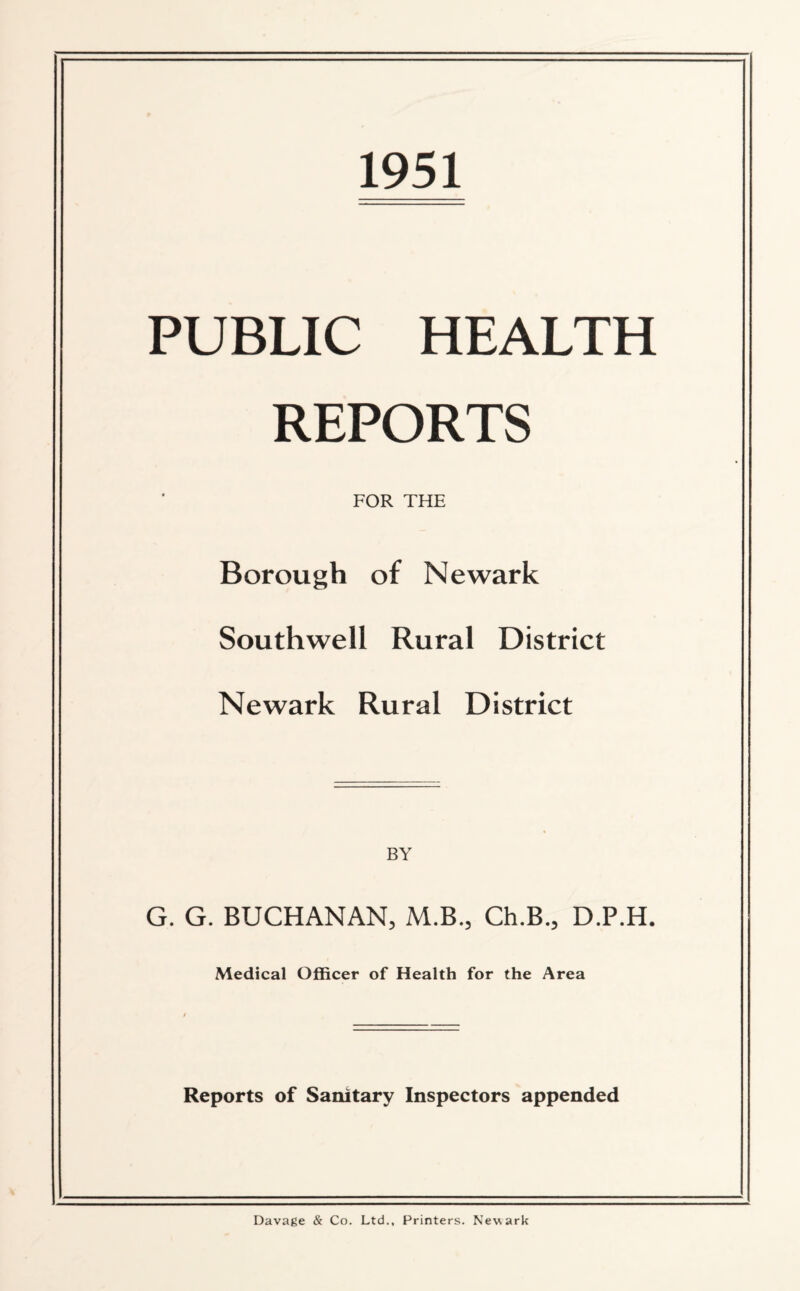 1951 PUBLIC HEALTH REPORTS FOR THE Borough of Newark Southwell Rural District Newark Rural District G. G. BUCHANAN, M.B., Ch.B., D.P.H. Medical Officer of Health for the Area Reports of Sanitary Inspectors appended